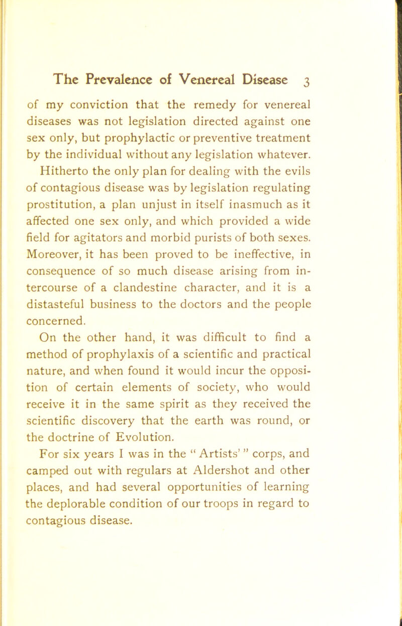 of my conviction that the remedy for venereal diseases was not legislation directed against one sex only, but prophylactic or preventive treatment by the individual without any legislation whatever. Hitherto the only plan for dealing with the evils of contagious disease was by legislation regulating prostitution, a plan unjust in itself inasmuch as it affected one sex only, and which provided a wide field for agitators and morbid purists of both sexes. Moreover, it has been proved to be ineffective, in consequence of so much disease arising from in- tercourse of a clandestine character, and it is a distasteful business to the doctors and the people concerned. On the other hand, it was difficult to find a method of prophylaxis of a scientific and practical nature, and when found it would incur the opposi- tion of certain elements of society, who would receive it in the same spirit as they received the scientific discovery that the earth was round, or the doctrine of Evolution. For six years I was in the “ Artists’ ” corps, and camped out with regulars at Aldershot and other places, and had several opportunities of learning the deplorable condition of our troops in regard to contagious disease.