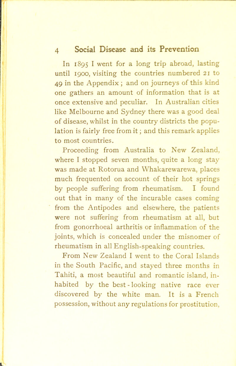 In 1895 I went for a long trip abroad, lasting until 1900, visiting the countries numbered 21 to 49 in the Appendix ; and on journeys of this kind one gathers an amount of information that is at once extensive and peculiar. In Australian cities like Melbourne and Sydney there was a good deal of disease, whilst in the country districts the popu- lation is fairly free from it; and this remark applies to most countries. Proceeding from Australia to New Zealand, where I stopped seven months, quite a long stay was made at Rotorua and Whakarewarewa, places much frequented on account of their hot springs by people suffering from rheumatism. I found out that in many of the incurable cases coming from the Antipodes and elsewhere, the patients were not suffering from rheumatism at all, but from gonorrhoeal arthritis or inflammation of the joints, which is concealed under the misnomer of rheumatism in all English-speaking countries. From New Zealand I went to the Coral Islands in the South Pacific, and stayed three months in Tahiti, a most beautiful and romantic island, in- habited by the best - looking nativ^e race ever discovered by the white man. It is a French possession, without any regulations for prostitution.