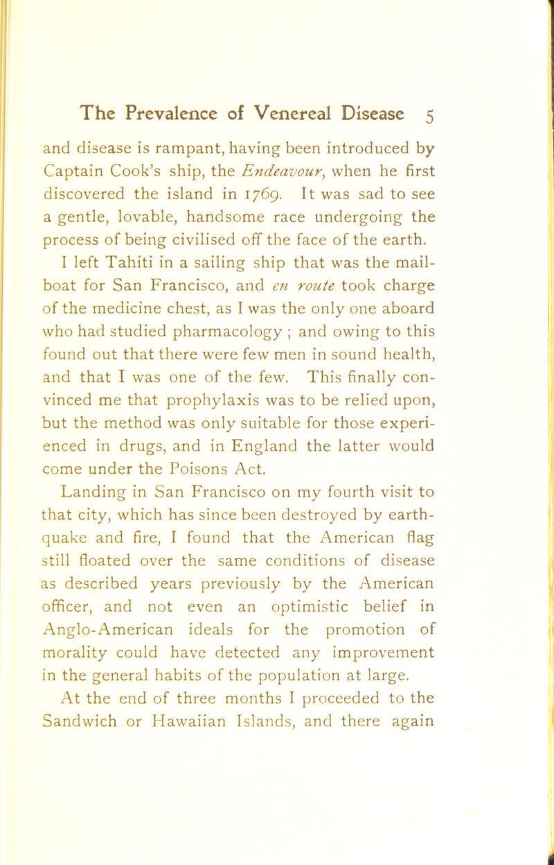 and disease is rampant, having been introduced by Captain Cook’s ship, the Endeavour^ when he first discovered the island in 1769. It was sad to see a gentle, lovable, handsome race undergoing the process of being civilised off the face of the earth. I left Tahiti in a sailing ship that was the mail- boat for San Francisco, and en route took charge of the medicine chest, as I was the only one aboard who had studied pharmacology ; and owing to this found out that there were few men in sound health, and that I was one of the few. This finally con- vinced me that prophylaxis was to be relied upon, but the method was only suitable for those experi- enced in drugs, and in England the latter would come under the Poisons Act. Landing in San Francisco on my fourth visit to that city, which has since been destroyed by earth- quake and fire, I found that the American flag still floated over the same conditions of disease as described years previously by the American officer, and not even an optimistic belief in Anglo-American ideals for the promotion of morality could have detected any improvement in the general habits of the population at large. At the end of three months I proceeded to the Sandwich or Hawaiian Islands, and there again