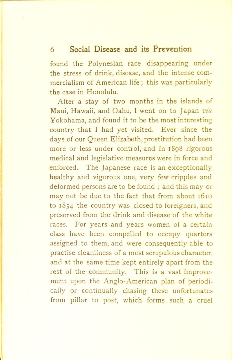 found the Polynesian race disappearing under the stress of drink, disease, and the intense com- mercialism of American life ; this was particularly the case in Honolulu. After a stay of two months in the islands of Maui, Hawaii, and Oahu, I went on to Japan via Yokohama, and found it to be the most interesting country that I had yet visited. Ever since the days of our Queen Elizabeth, prostitution had been more or less under control, and in 1898 rigorous medical and legislative measures were in force and enforced. The Japanese race is an exceptionally healthy and vigorous one, very few cripples and deformed persons are to be found ; and this may or may not be due to the fact that from about 1610 to 1854 the country was closed to foreigners, and preserved from the drink and disease of the white races. For years and years women of a certain class have been compelled to occupy quarters assigned to them, and were consequently able to practise cleanliness of a most scrupulous character, and at the same time kept entirely apart from the rest of the community. This is a vast improve- ment upon the Anglo-American plan of periodi- cally or continually chasing these unfortunates from pillar to post, which forms such a cruel