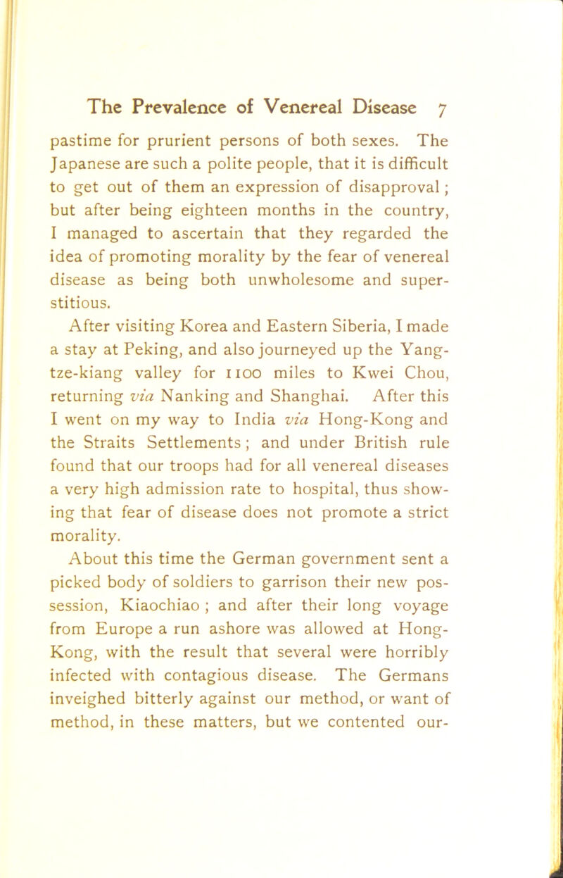 pastime for prurient persons of both sexes. The Japanese are such a polite people, that it is difficult to get out of them an expression of disapproval; but after being eighteen months in the country, I managed to ascertain that they regarded the idea of promoting morality by the fear of venereal disease as being both unwholesome and super- stitious. After visiting Korea and Eastern Siberia, I made a stay at Peking, and also journeyed up the Yang- tze-kiang valley for 1100 miles to Kwei Chou, returning via Nanking and Shanghai. After this I went on my way to India via Hong-Kong and the Straits Settlements; and under British rule found that our troops had for all venereal diseases a very high admission rate to hospital, thus show- ing that fear of disease does not promote a strict morality. About this time the German government sent a picked body of soldiers to garrison their new pos- session, Kiaochiao ; and after their long voyage from Europe a run ashore was allowed at Hong- Kong, with the result that several were horribly infected with contagious disease. The Germans inveighed bitterly against our method, or want of method, in these matters, but we contented our-