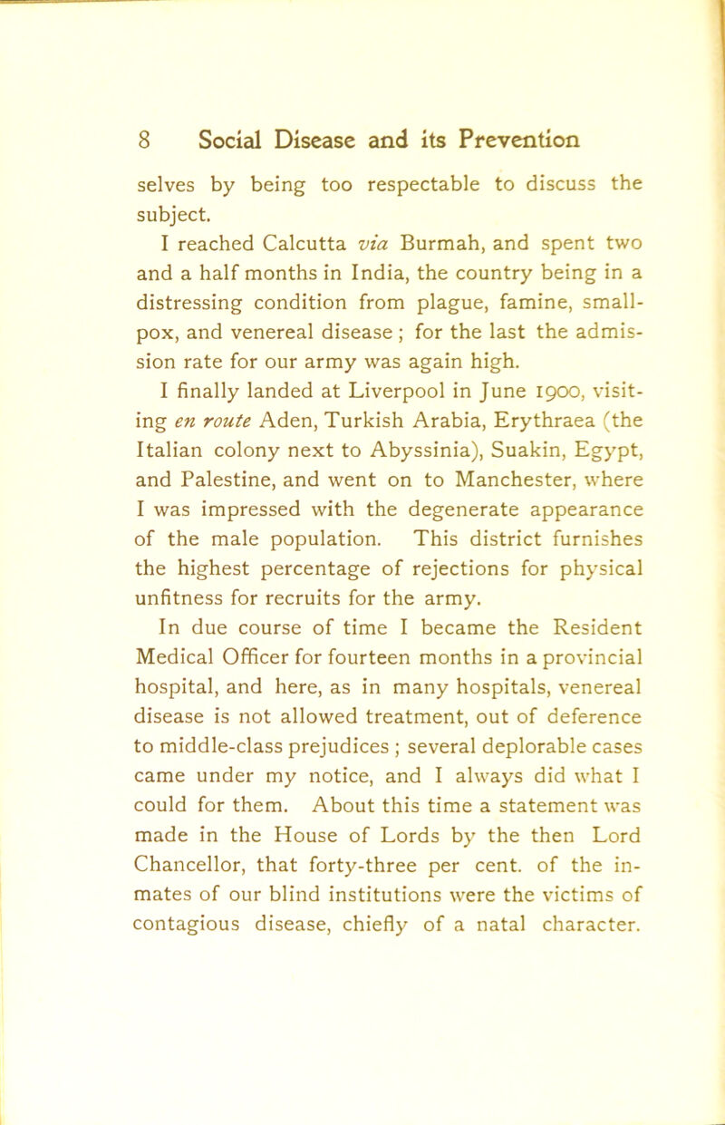 selves by being too respectable to discuss the subject. I reached Calcutta via Burmah, and spent two and a half months in India, the country being in a distressing condition from plague, famine, small- pox, and venereal disease ; for the last the admis- sion rate for our army was again high. I finally landed at Liverpool in June 1900, visit- ing en route Aden, Turkish Arabia, Erythraea (the Italian colony next to Abyssinia), Suakin, Egypt, and Palestine, and went on to Manchester, where I was impressed with the degenerate appearance of the male population. This district furnishes the highest percentage of rejections for physical unfitness for recruits for the army. In due course of time I became the Resident Medical Officer for fourteen months in a provincial hospital, and here, as in many hospitals, venereal disease is not allowed treatment, out of deference to middle-class prejudices ; several deplorable cases came under my notice, and I always did what I could for them. About this time a statement was made in the House of Lords by the then Lord Chancellor, that forty-three per cent, of the in- mates of our blind institutions were the victims of contagious disease, chiefly of a natal character.