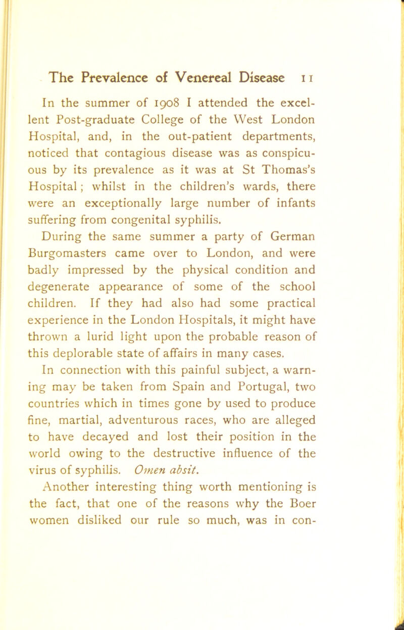 In the summer of 1908 I attended the excel- lent Post-graduate College of the West London Hospital, and, in the out-patient departments, noticed that contagious disease was as conspicu- ous by its prevalence as it was at St Thomas’s Hospital; whilst in the children’s wards, there were an exceptionally large number of infants suffering from congenital syphilis. During the same summer a party of German Burgomasters came over to London, and were badly impressed by the physical condition and degenerate appearance of some of the school children. If they had also had some practical experience in the London Hospitals, it might have thrown a lurid light upon the probable reason of this deplorable state of affairs in many cases. In connection with this painful subject, a warn- ing may be taken from Spain and Portugal, two countries which in times gone by used to produce fine, martial, adventurous races, who are alleged to have decayed and lost their position in the world owing to the destructive influence of the virus of syphilis. Omen absit. Another interesting thing worth mentioning is the fact, that one of the reasons why the Boer women disliked our rule so much, was in con-