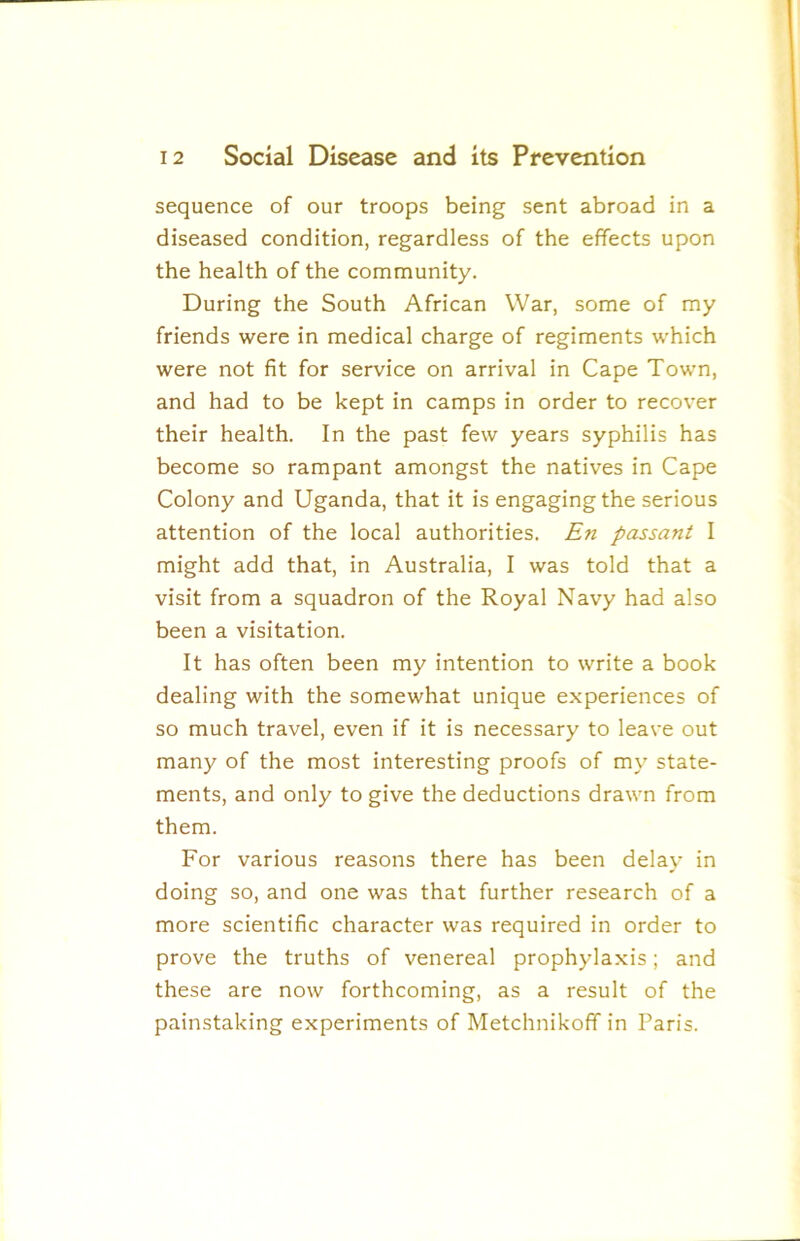 sequence of our troops being sent abroad in a diseased condition, regardless of the effects upon the health of the community. During the South African War, some of my friends were in medical charge of regiments which were not fit for service on arrival in Cape Town, and had to be kept in camps in order to recover their health. In the past few years syphilis has become so rampant amongst the natives in Cape Colony and Uganda, that it is engagingthe serious attention of the local authorities. En passant I might add that, in Australia, I was told that a visit from a squadron of the Royal Navy had also been a visitation. It has often been my intention to write a book dealing with the somewhat unique experiences of so much travel, even if it is necessary to leave out many of the most interesting proofs of my state- ments, and only to give the deductions drawn from them. For various reasons there has been delay in doing so, and one was that further research of a more scientific character was required in order to prove the truths of venereal prophylaxis; and these are now forthcoming, as a result of the painstaking experiments of Metchnikoff in Paris.