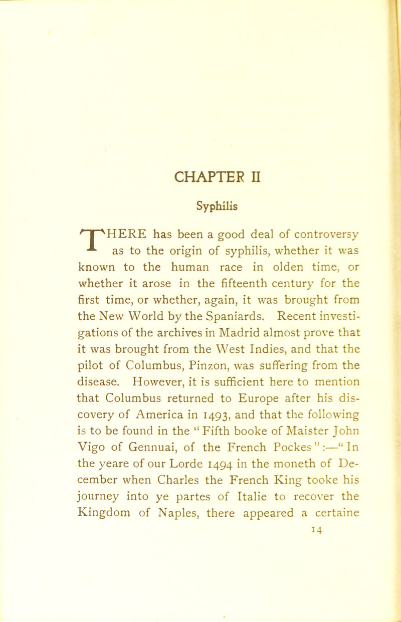 Syphilis ' I ''HERE has been a good deal of controversy as to the origin of syphilis, whether it was known to the human race in olden time, or whether it arose in the fifteenth century for the first time, or whether, again, it was brought from the New World by the Spaniards. Recent investi- gations of the archives in Madrid almost prove that it was brought from the West Indies, and that the pilot of Columbus, Pinzon, was suffering from the disease. However, it is sufficient here to mention that Columbus returned to Europe after his dis- covery of America in 1493, and that the following is to be found in the “Fifth booke of Maister John Vigo of Gennuai, of the French Pockes ”:—“In the yeare of our Lorde 1494 in the moneth of De- cember when Charles the French King tooke his journey into ye partes of Italie to recover the Kingdom of Naples, there appeared a certaine