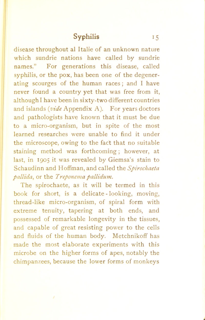 I disease throughout al Italie of an unknown nature which sundrie nations have called by sundrie names.” For generations this disease, called syphilis, or the pox, has been one of the degener- ating scourges of the human races ; and I have never found a country yet that was free from it, although I have been in sixty-two different countries and islands {vide Appendix A). For years doctors and pathologists have known that it must be due to a micro-organism, but in spite of the most learned researches were unable to find it under the microscope, owing to the fact that no suitable staining method was forthcoming; however, at last, in 1905 it was revealed by Giemsa’s stain to Schaudinn and Hoffman, and called the Spirochaeta pallida, or the Treponema pallidum. The spirochaete, as it will be termed in this book for short, is a delicate - looking, moving, thread-like micro-organism, of spiral form with extreme tenuity, tapering at both ends, and possessed of remarkable longevity in the tissues, and capable of great resisting power to the cells and fluids of the human body. Metchnikoff has made the most elaborate experiments with this microbe on the higher forms of apes, notably the chimpanzees, because the lower forms of monkeys