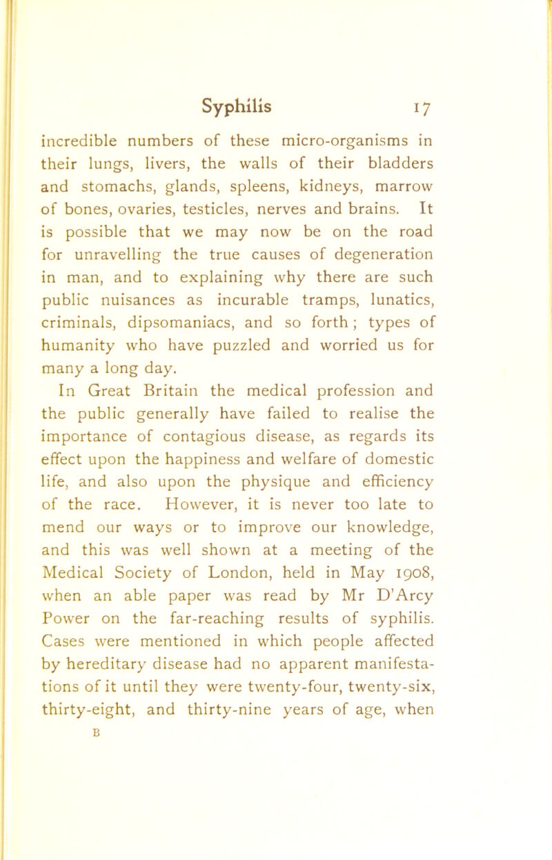 incredible numbers of these micro-organisms in their lungs, livers, the walls of their bladders and stomachs, glands, spleens, kidneys, marrow of bones, ovaries, testicles, nerves and brains. It is possible that we may now be on the road for unravelling the true causes of degeneration in man, and to explaining why there are such public nuisances as incurable tramps, lunatics, criminals, dipsomaniacs, and so forth; types of humanity who have puzzled and worried us for many a long day. In Great Britain the medical profession and the public generally have failed to realise the importance of contagious disease, as regards its effect upon the happiness and welfare of domestic life, and also upon the physique and efficiency of the race. However, it is never too late to mend our ways or to improve our knowledge, and this was well shown at a meeting of the Medical Society of London, held in May 1908, when an able paper was read by Mr D’Arcy Power on the far-reaching results of syphilis. Cases were mentioned in which people affected by hereditary disease had no apparent manifesta- tions of it until they were twenty-four, twenty-six, thirty-eight, and thirty-nine years of age, when B