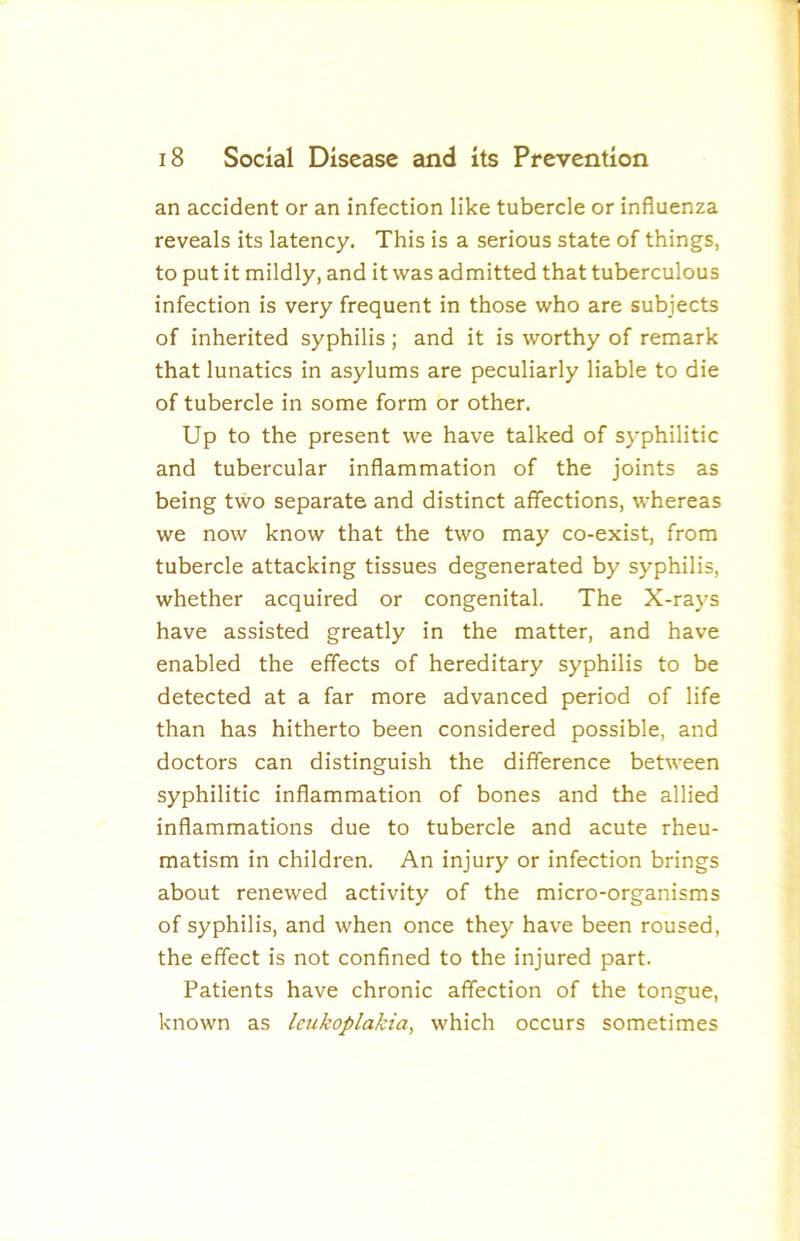 an accident or an infection like tubercle or influenza reveals its latency. This is a serious state of things, to put it mildly, and it was admitted that tuberculous infection is very frequent in those who are subjects of inherited syphilis ; and it is worthy of remark that lunatics in asylums are peculiarly liable to die of tubercle in some form or other. Up to the present we have talked of syphilitic and tubercular inflammation of the joints as being two separate and distinct affections, whereas we now know that the two may co-exist, from tubercle attacking tissues degenerated by syphilis, whether acquired or congenital. The X-rays have assisted greatly in the matter, and have enabled the effects of hereditary syphilis to be detected at a far more advanced period of life than has hitherto been considered possible, and doctors can distinguish the difference between syphilitic inflammation of bones and the allied inflammations due to tubercle and acute rheu- matism in children. An injury or infection brings about renewed activity of the micro-organisms of syphilis, and when once they have been roused, the effect is not confined to the injured part. Patients have chronic affection of the tongue, known as leukoplakia, which occurs sometimes