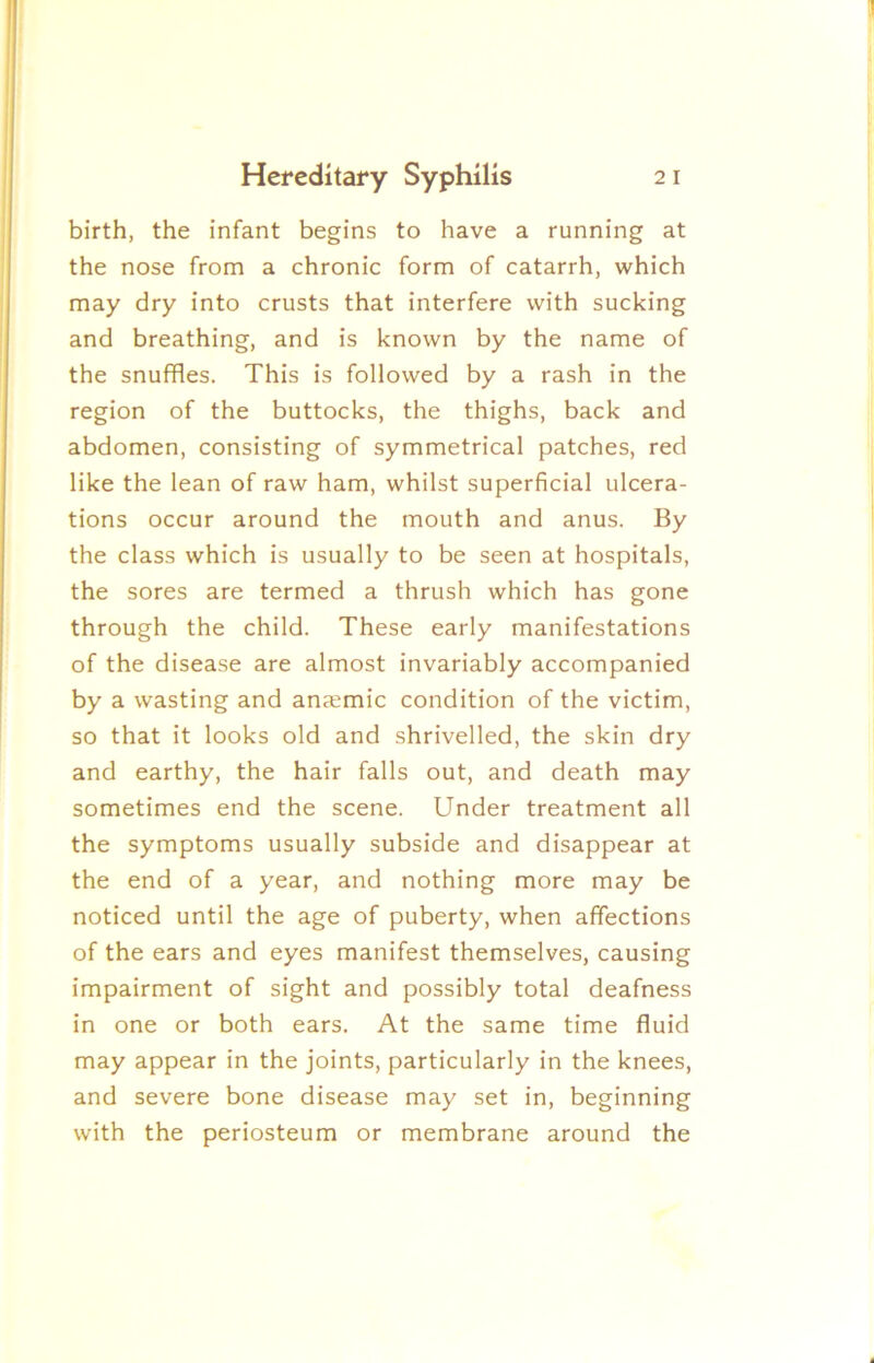birth, the infant begins to have a running at the nose from a chronic form of catarrh, which may dry into crusts that interfere with sucking and breathing, and is known by the name of the snuffles. This is followed by a rash in the region of the buttocks, the thighs, back and abdomen, consisting of symmetrical patches, red like the lean of raw ham, whilst superficial ulcera- tions occur around the mouth and anus. By the class which is usually to be seen at hospitals, the sores are termed a thrush which has gone through the child. These early manifestations of the disease are almost invariably accompanied by a wasting and anjemic condition of the victim, so that it looks old and shrivelled, the skin dry and earthy, the hair falls out, and death may sometimes end the scene. Under treatment all the symptoms usually subside and disappear at the end of a year, and nothing more may be noticed until the age of puberty, when affections of the ears and eyes manifest themselves, causing impairment of sight and possibly total deafness in one or both ears. At the same time fluid may appear in the joints, particularly in the knees, and severe bone disease may set in, beginning with the periosteum or membrane around the