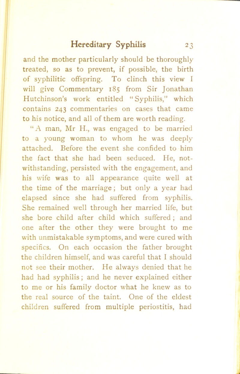 and the mother particularly should be thoroughly treated, so as to prevent, if possible, the birth of syphilitic offspring. To clinch this view I will give Commentary 185 from Sir Jonathan Hutchinson’s work entitled “Syphilis,” which contains 243 commentaries on cases that came to his notice, and all of them are worth reading. “ A man, Mr H., was engaged to be married to a young woman to whom he was deeply attached. Before the event she confided to him the fact that she had been seduced. He, not- withstanding, persisted with the engagement, and his wife was to all appearance quite well at the time of the marriage; but only a year had elapsed since she had suffered from syphilis. She remained well through her married life, but she bore child after child which suffered ; and one after the other they were brought to me with unmistakable symptoms, and were cured with specifics. On each occasion the father brought the children himself, and was careful that I should not see their mother. He always denied that he had had syphilis; and he never explained either to me or his family doctor what he knew as to the real source of the taint. One of the eldest children suffered from multiple periostitis, had