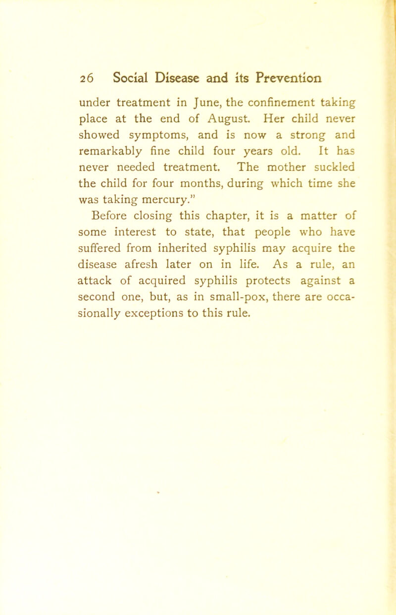 under treatment in June, the confinement taking place at the end of August. Her child never showed symptoms, and is now a strong and remarkably fine child four years old. It has never needed treatment. The mother suckled the child for four months, during which time she was taking mercury.” Before closing this chapter, it is a matter of some interest to state, that people who have suffered from inherited syphilis may acquire the disease afresh later on in life. As a rule, an attack of acquired syphilis protects against a second one, but, as in small-pox, there are occa- sionally exceptions to this rule.