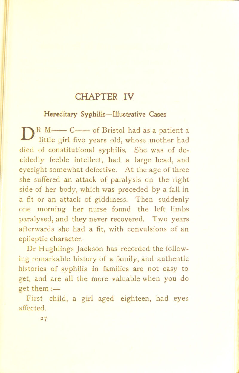 CHAPTER IV Hereditary Syphilis—Illustrative Cases T^R M C of Bristol had as a patient a little girl five years old, whose mother had died of constitutional syphilis. She was of de- cidedly feeble intellect, had a large head, and eyesight somewhat defective. At the age of three she suffered an attack of paralysis on the right side of her body, which was preceded by a fall in a fit or an attack of giddiness. Then suddenly one morning her nurse found the left limbs paralysed, and they never recovered. Two years afterwards she had a fit, with convulsions of an epileptic character. Dr Hughlings Jackson has recorded the follow- ing remarkable history of a family, and authentic histories of syphilis in families are not easy to get, and are all the more valuable when you do get them :— First child, a girl aged eighteen, had eyes affected.