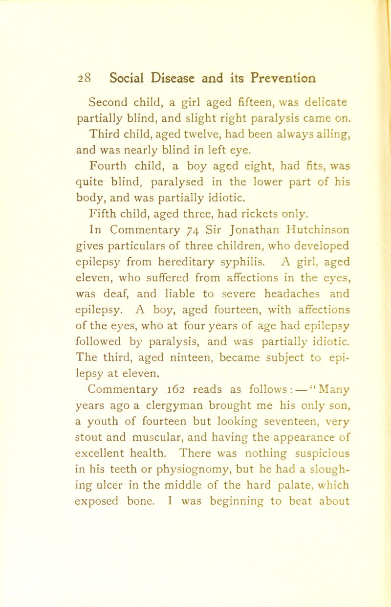 Second child, a girl aged fifteen, was delicate partially blind, and slight right paralysis came on. Third child, aged twelve, had been always ailing, and was nearly blind in left eye. Fourth child, a boy aged eight, had fits, was quite blind, paralysed in the lower part of his body, and was partially idiotic. Fifth child, aged three, had rickets only. In Commentary 74 Sir Jonathan Hutchinson gives particulars of three children, who developed epilepsy from hereditary syphilis. A girl, aged eleven, who suffered from affections in the eyes, was deaf, and liable to severe headaches and epilepsy. A boy, aged fourteen, with affections of the eyes, who at four years of age had epilepsy followed by paralysis, and was partially idiotic. The third, aged ninteen, became subject to epi- lepsy at eleven. Commentary 162 reads as follows: — “Many years ago a clergyman brought me his only son, a youth of fourteen but looking seventeen, very stout and muscular, and having the appearance of excellent health. There was nothing suspicious in his teeth or physiognomy, but he had a slough- ing ulcer in the middle of the hard palate, which exposed bone. I was beginning to beat about