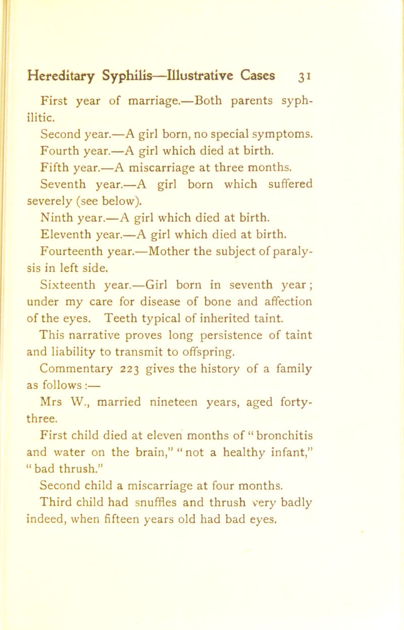 First year of marriage.—Both parents syph- ilitic. Second year.—A girl born, no special symptoms. Fourth year.—A girl which died at birth. Fifth year.—A miscarriage at three months. Seventh year.—A girl born which suffered severely (see below). Ninth year.—A girl which died at birth. Eleventh year.—A girl which died at birth. Fourteenth year.—Mother the subject of paraly- sis in left side. Sixteenth year.—Girl born in seventh year; under my care for disease of bone and affection of the eyes. Teeth typical of inherited taint. This narrative proves long persistence of taint and liability to transmit to offspring. Commentary 223 gives the history of a family as follows:— Mrs W., married nineteen years, aged forty- three. First child died at eleven months of “ bronchitis and water on the brain,” “ not a healthy infant,” “ bad thrush.” Second child a miscarriage at four months. Third child had snuffles and thrush very badly indeed, when fifteen years old had bad eyes.