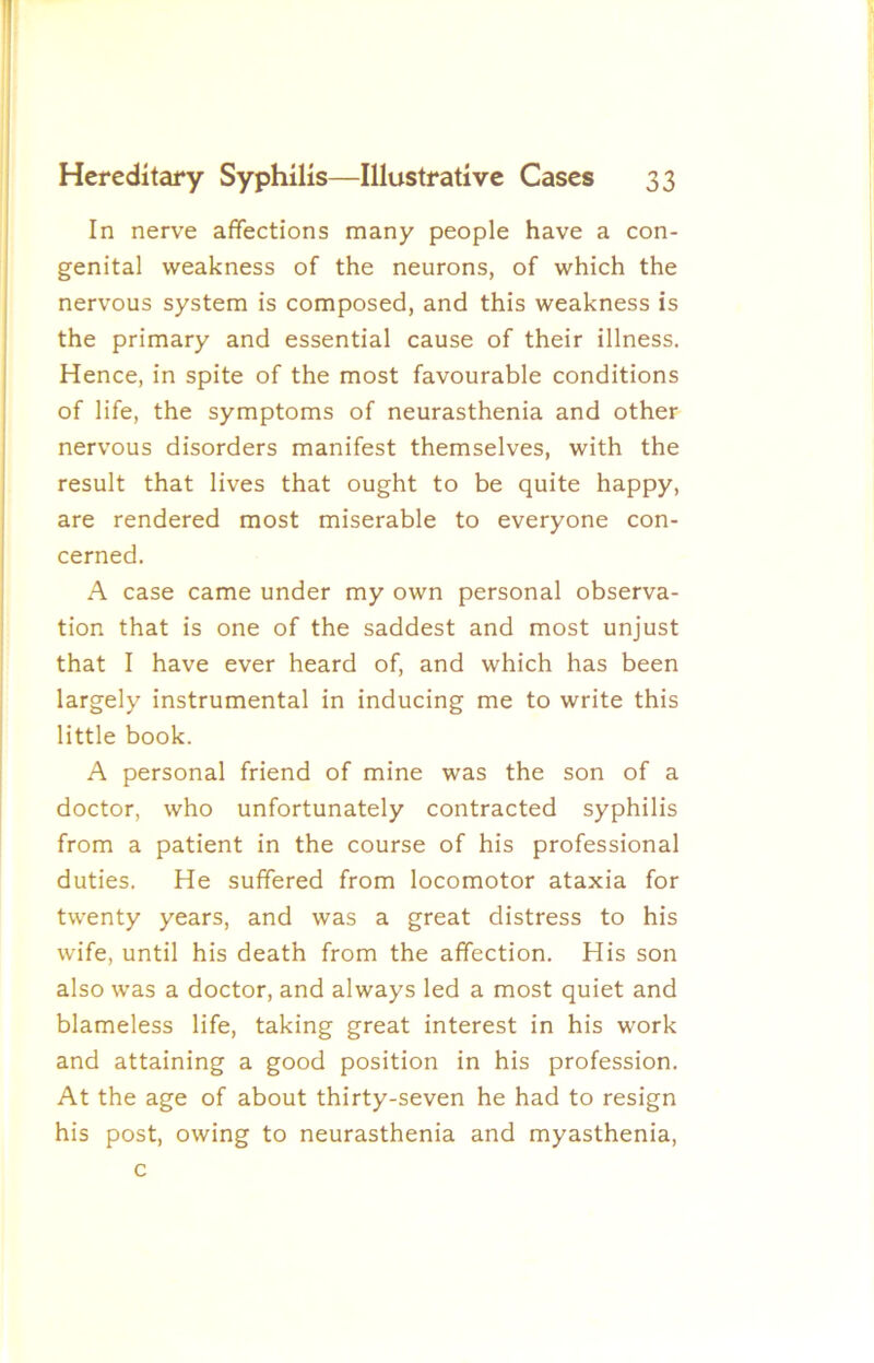 In nerve affections many people have a con- genital weakness of the neurons, of which the nervous system is composed, and this weakness is the primary and essential cause of their illness. Hence, in spite of the most favourable conditions of life, the symptoms of neurasthenia and other nervous disorders manifest themselves, with the result that lives that ought to be quite happy, are rendered most miserable to everyone con- cerned. A case came under my own personal observa- tion that is one of the saddest and most unjust that I have ever heard of, and which has been largely instrumental in inducing me to write this little book. A personal friend of mine was the son of a doctor, who unfortunately contracted syphilis from a patient in the course of his professional duties. He suffered from locomotor ataxia for twenty years, and was a great distress to his wife, until his death from the affection. His son also was a doctor, and always led a most quiet and blameless life, taking great interest in his work and attaining a good position in his profession. At the age of about thirty-seven he had to resign his post, owing to neurasthenia and myasthenia. c