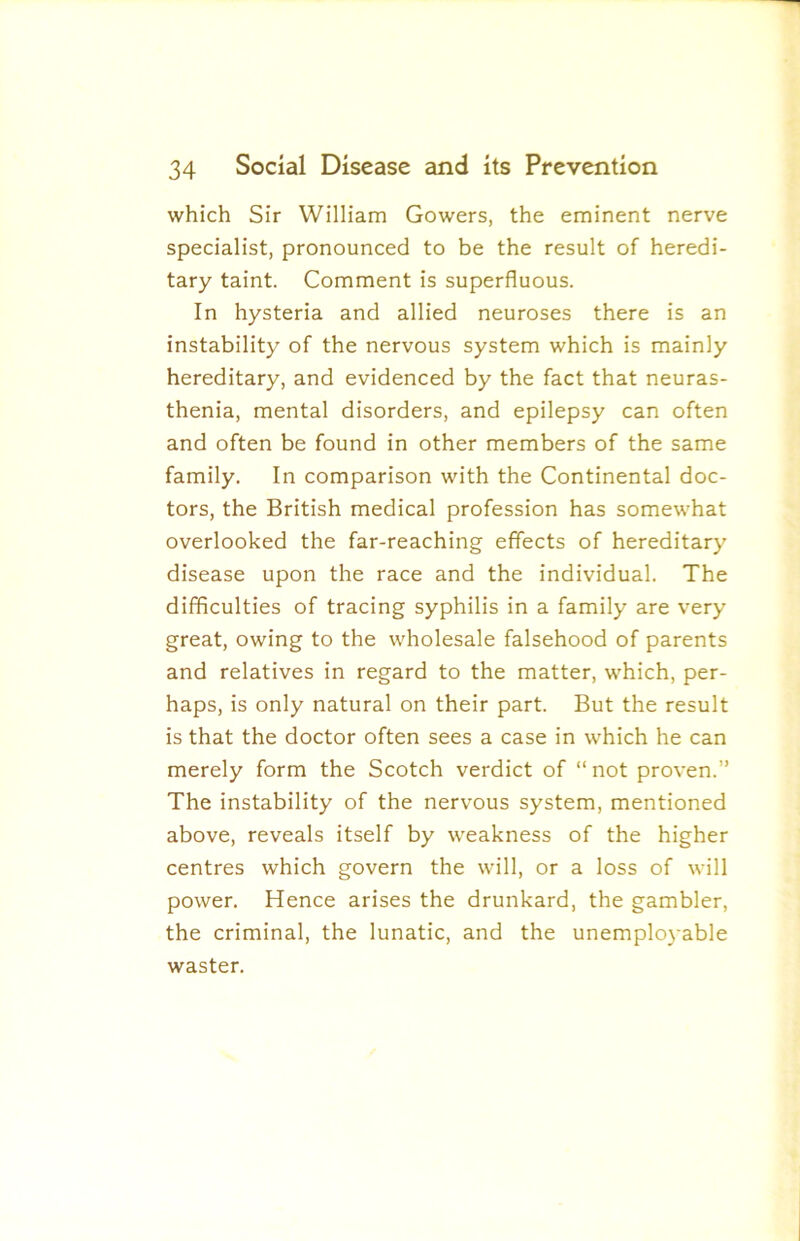 which Sir William Gowers, the eminent nerve specialist, pronounced to be the result of heredi- tary taint. Comment is superfluous. In hysteria and allied neuroses there is an instability of the nervous system which is mainly hereditary, and evidenced by the fact that neuras- thenia, mental disorders, and epilepsy can often and often be found in other members of the same family. In comparison with the Continental doc- tors, the British medical profession has somewhat overlooked the far-reaching effects of hereditary disease upon the race and the individual. The difficulties of tracing syphilis in a family are very great, owing to the wholesale falsehood of parents and relatives in regard to the matter, which, per- haps, is only natural on their part. But the result is that the doctor often sees a case in which he can merely form the Scotch verdict of “ not proven.” The instability of the nervous system, mentioned above, reveals itself by weakness of the higher centres which govern the will, or a loss of will power. Hence arises the drunkard, the gambler, the criminal, the lunatic, and the unemplo}'able waster.