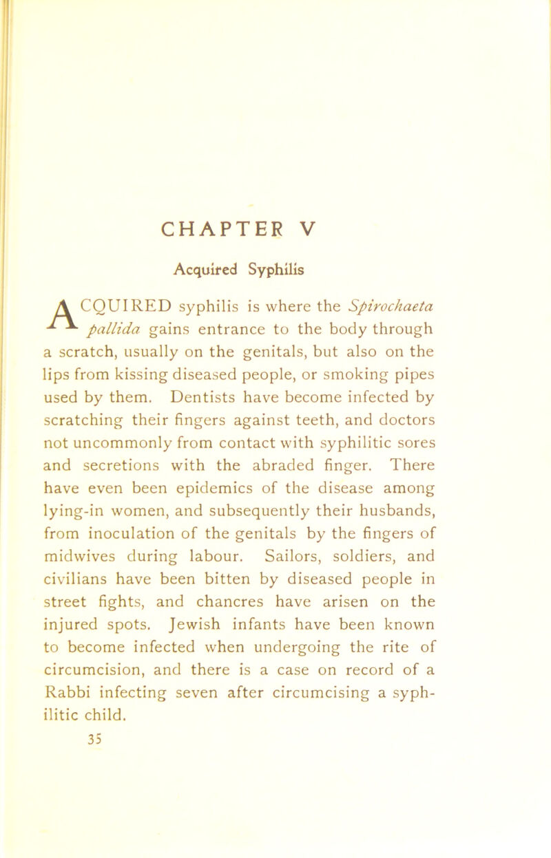 CHAPTER V Acquired Syphilis CQUIRED syphilis is where the Spirochaeta pallida gains entrance to the body through a scratch, usually on the genitals, but also on the lips from kissing diseased people, or smoking pipes used by them. Dentists have become infected by scratching their fingers against teeth, and doctors not uncommonly from contact with syphilitic sores and secretions with the abraded finger. There have even been epidemics of the disease among lying-in women, and subsequently their husbands, from inoculation of the genitals by the fingers of midwives during labour. Sailors, soldiers, and civilians have been bitten by diseased people in street fights, and chancres have arisen on the injured spots. Jewish infants have been known to become infected when undergoing the rite of circumcision, and there is a case on record of a Rabbi infecting seven after circumcising a syph- ilitic child.