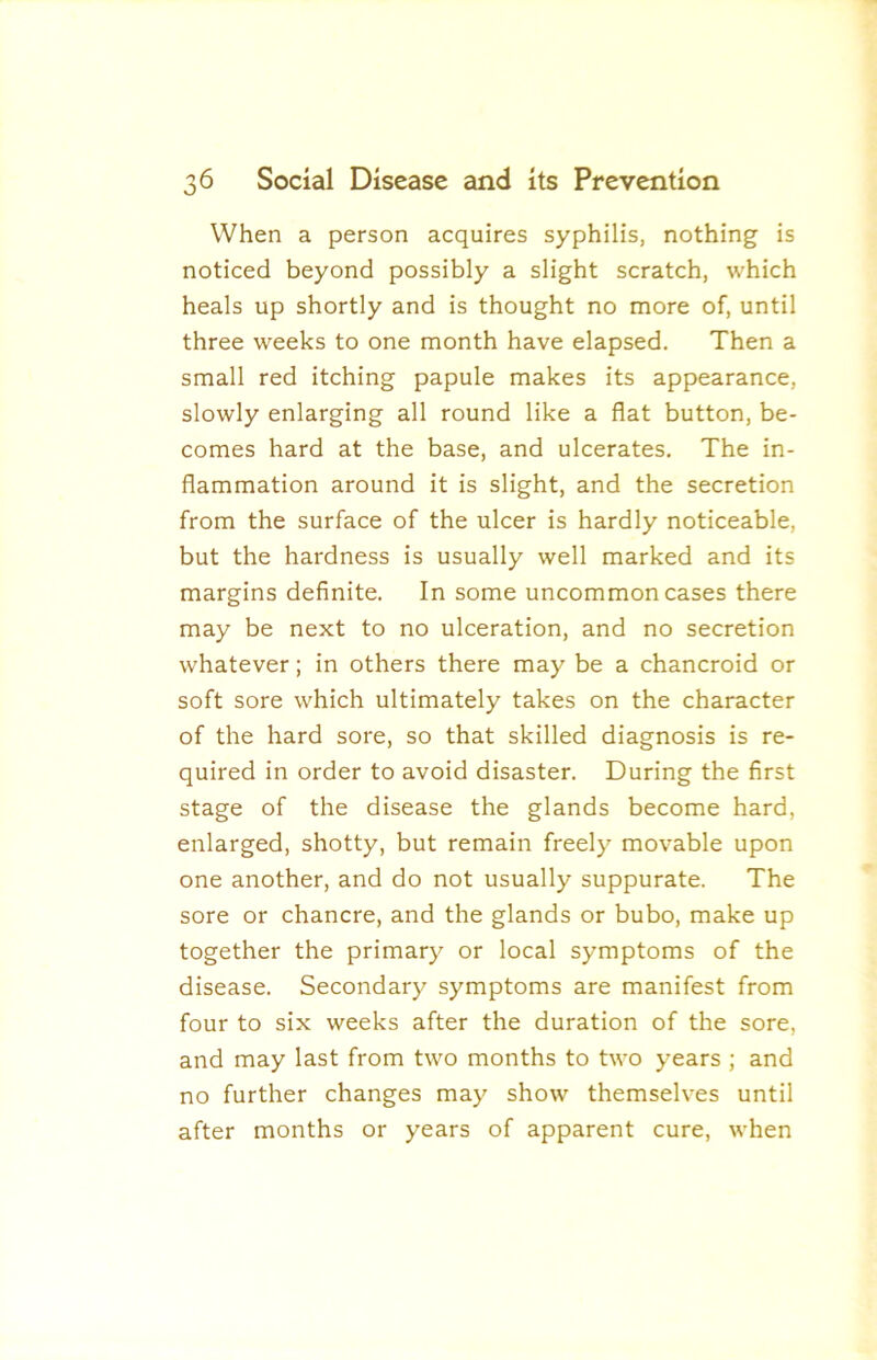 When a person acquires syphilis, nothing is noticed beyond possibly a slight scratch, which heals up shortly and is thought no more of, until three weeks to one month have elapsed. Then a small red itching papule makes its appearance, slowly enlarging all round like a flat button, be- comes hard at the base, and ulcerates. The in- flammation around it is slight, and the secretion from the surface of the ulcer is hardly noticeable, but the hardness is usually well marked and its margins definite. In some uncommon cases there may be next to no ulceration, and no secretion whatever; in others there may be a chancroid or soft sore which ultimately takes on the character of the hard sore, so that skilled diagnosis is re- quired in order to avoid disaster. During the first stage of the disease the glands become hard, enlarged, shotty, but remain freely movable upon one another, and do not usually suppurate. The sore or chancre, and the glands or bubo, make up together the primary or local symptoms of the disease. Secondary symptoms are manifest from four to six weeks after the duration of the sore, and may last from two months to two years ; and no further changes may show themselves until after months or years of apparent cure, when