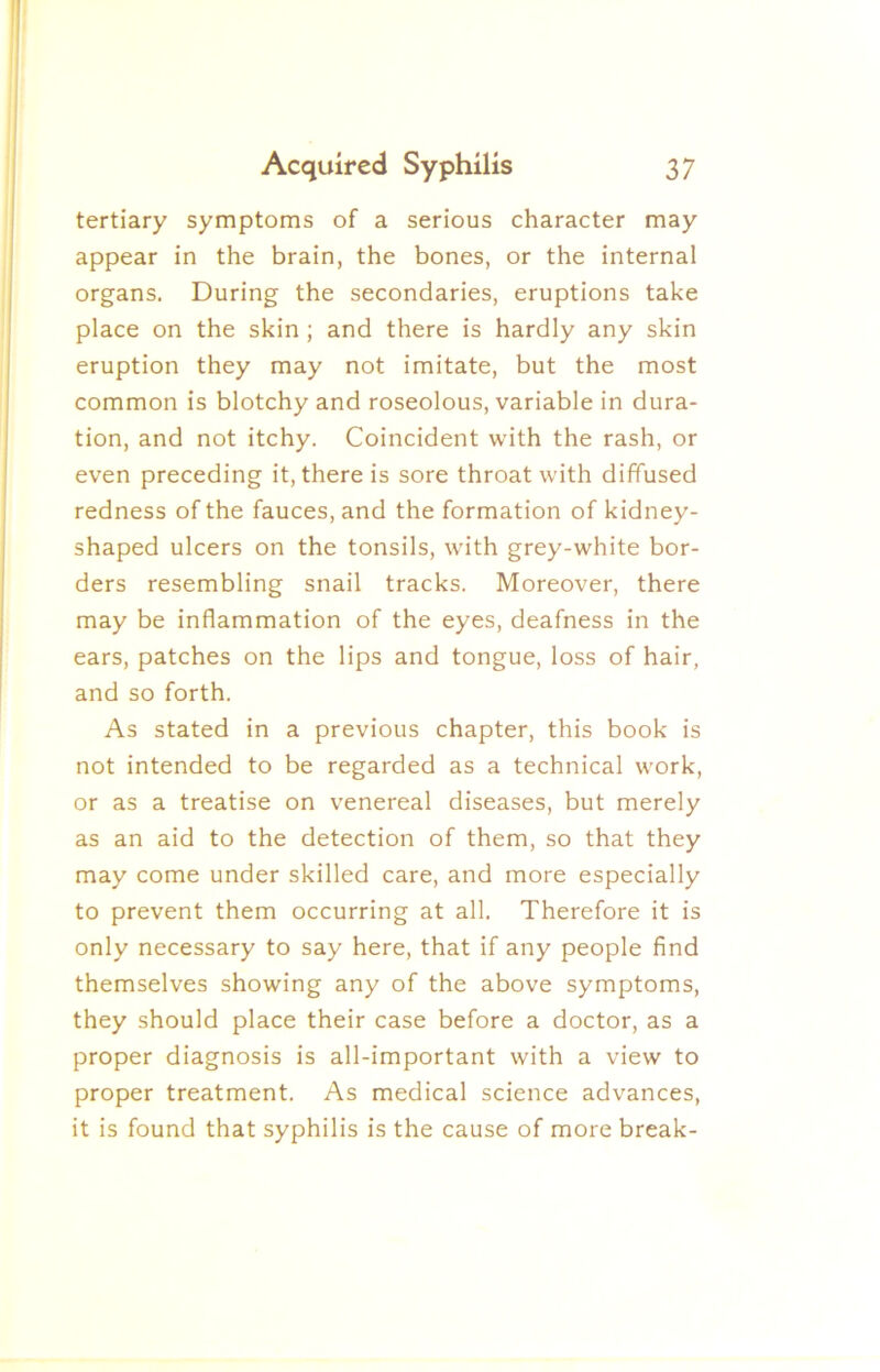 tertiary symptoms of a serious character may appear in the brain, the bones, or the internal organs. During the secondaries, eruptions take place on the skin ; and there is hardly any skin eruption they may not imitate, but the most common is blotchy and roseolous, variable in dura- tion, and not itchy. Coincident with the rash, or even preceding it, there is sore throat with diffused redness of the fauces, and the formation of kidney- shaped ulcers on the tonsils, with grey-white bor- ders resembling snail tracks. Moreover, there may be inflammation of the eyes, deafness in the ears, patches on the lips and tongue, loss of hair, and so forth. As stated in a previous chapter, this book is not intended to be regarded as a technical work, or as a treatise on venereal diseases, but merely as an aid to the detection of them, so that they may come under skilled care, and more especially to prevent them occurring at all. Therefore it is only necessary to say here, that if any people find themselves showing any of the above symptoms, they should place their case before a doctor, as a proper diagnosis is all-important with a view to proper treatment. As medical science advances, it is found that syphilis is the cause of more break-