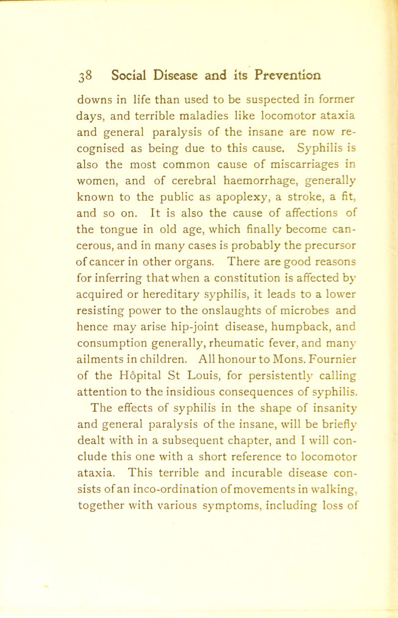 downs in life than used to be suspected in former days, and terrible maladies like locomotor ataxia and general paralysis of the insane are now re- cognised as being due to this cause. Syphilis is also the most common cause of miscarriages in women, and of cerebral haemorrhage, generally known to the public as apoplexy, a stroke, a fit, and so on. It is also the cause of affections of the tongue in old age, which finally become can- cerous, and in many cases is probably the precursor of cancer in other organs. There are good reasons for inferring that when a constitution is affected by acquired or hereditary syphilis, it leads to a lower resisting power to the onslaughts of microbes and hence may arise hip-joint disease, humpback, and consumption generally, rheumatic fever, and many ailments in children. All honour to Mons. Fournier of the Hopital St Louis, for persistently calling attention to the insidious consequences of syphilis. The effects of syphilis in the shape of insanity and general paralysis of the insane, will be briefly dealt with in a subsequent chapter, and I will con- clude this one with a short reference to locomotor ataxia. This terrible and incurable disease con- sists of an inco-ordination of movements in walking, together with various symptoms, including loss of