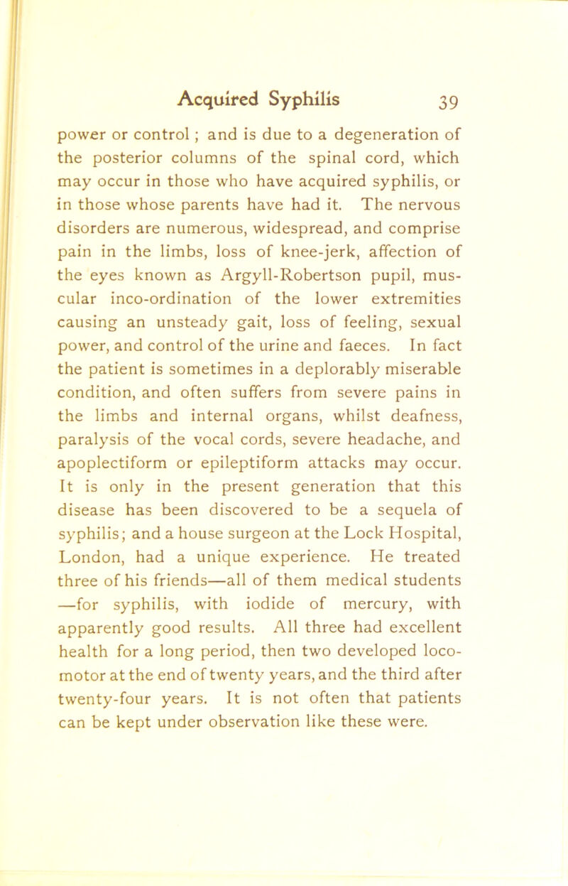 power or control; and is due to a degeneration of the posterior columns of the spinal cord, which may occur in those who have acquired syphilis, or in those whose parents have had it. The nervous disorders are numerous, widespread, and comprise pain in the limbs, loss of knee-jerk, affection of the eyes known as Argyll-Robertson pupil, mus- cular inco-ordination of the lower extremities causing an unsteady gait, loss of feeling, sexual power, and control of the urine and faeces. In fact the patient is sometimes in a deplorably miserable condition, and often suffers from severe pains in the limbs and internal organs, whilst deafness, paralysis of the vocal cords, severe headache, and apoplectiform or epileptiform attacks may occur. It is only in the present generation that this disease has been discovered to be a sequela of syphilis; and a house surgeon at the Lock Hospital, London, had a unique experience. He treated three of his friends—all of them medical students —for syphilis, with iodide of mercury, with apparently good results. All three had excellent health for a long period, then two developed loco- motor at the end of twenty years, and the third after twenty-four years. It is not often that patients can be kept under observation like these were.