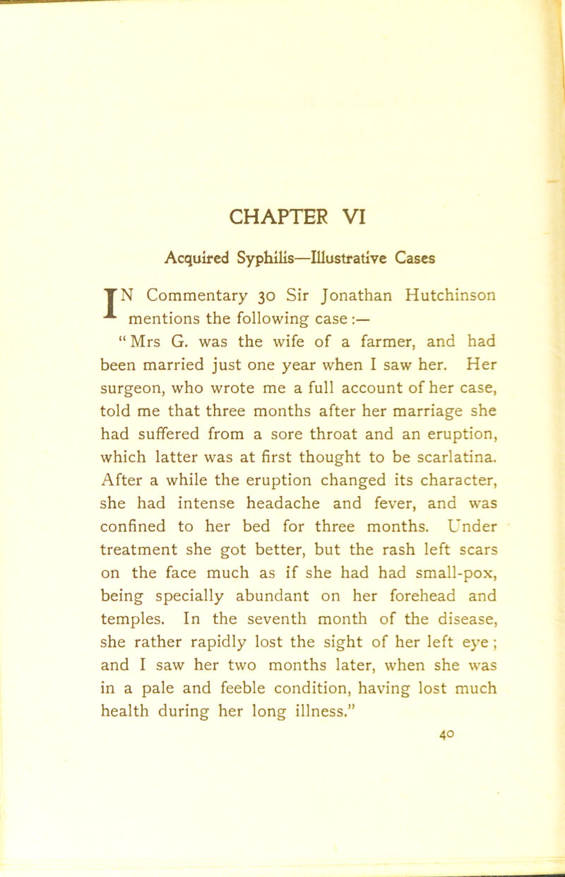 Acquired Syphilis—Illustrative Cases TN Commentary 30 Sir Jonathan Hutchinson mentions the following case “ Mrs G. was the wife of a farmer, and had been married just one year when I saw her. Her surgeon, who wrote me a full account of her case, told me that three months after her marriage she had suffered from a sore throat and an eruption, which latter was at first thought to be scarlatina. After a while the eruption changed its character, she had intense headache and fever, and was confined to her bed for three months. Under treatment she got better, but the rash left scars on the face much as if she had had small-pox, being specially abundant on her forehead and temples. In the seventh month of the disease, she rather rapidly lost the sight of her left eye ; and I saw her two months later, when she was in a pale and feeble condition, having lost much health during her long illness.”