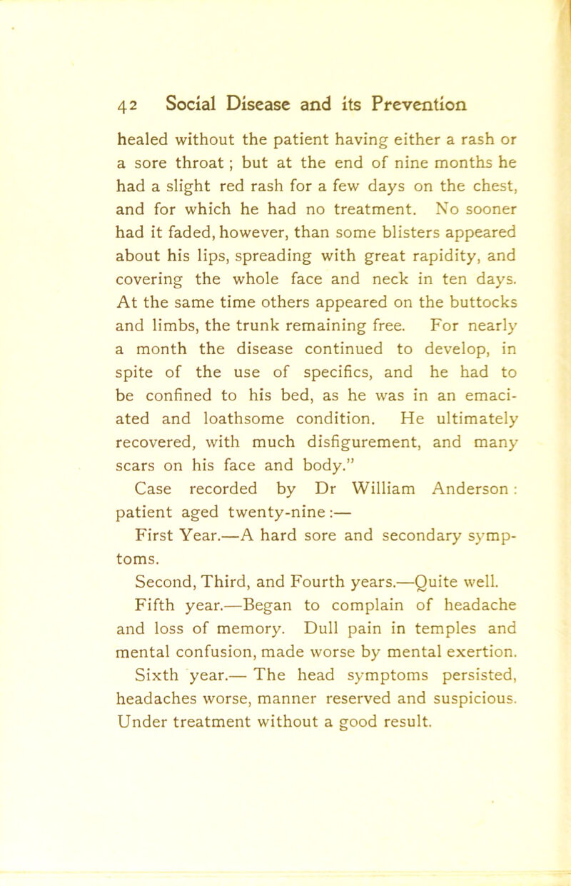 healed without the patient having either a rash or a sore throat; but at the end of nine months he had a slight red rash for a few days on the chest, and for which he had no treatment. No sooner had it faded, however, than some blisters appeared about his lips, spreading with great rapidity, and covering the whole face and neck in ten days. At the same time others appeared on the buttocks and limbs, the trunk remaining free. For nearly a month the disease continued to develop, in spite of the use of specifics, and he had to be confined to his bed, as he was in an emaci- ated and loathsome condition. He ultimately recovered, with much disfigurement, and many scars on his face and body.” Case recorded by Dr William Anderson: patient aged twenty-nine ;— First Year.—A hard sore and secondary symp- toms. Second, Third, and Fourth years.—Quite well. Fifth year.—Began to complain of headache and loss of memory. Dull pain in temples and mental confusion, made worse by mental exertion. Sixth year.— The head symptoms persisted, headaches worse, manner reserved and suspicious. Under treatment without a good result.