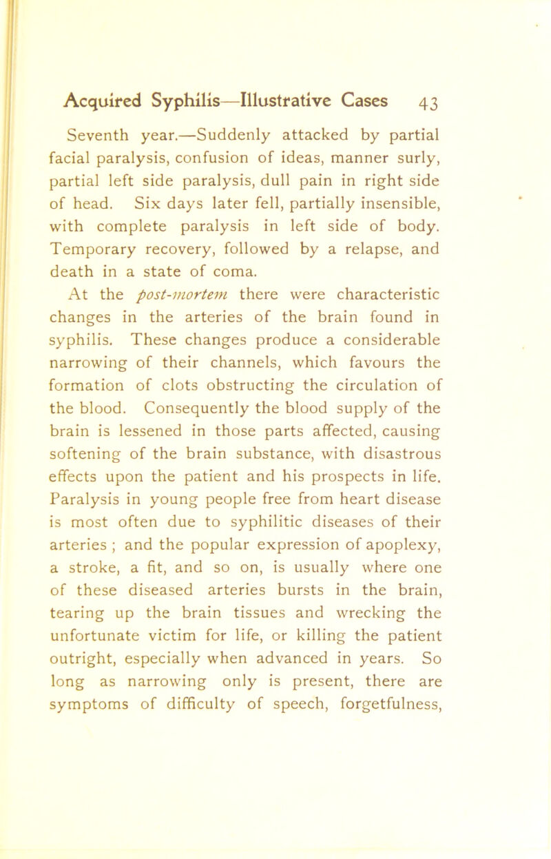 Seventh year.—Suddenly attacked by partial facial paralysis, confusion of ideas, manner surly, partial left side paralysis, dull pain in right side of head. Six days later fell, partially insensible, with complete paralysis in left side of body. Temporary recovery, followed by a relapse, and death in a state of coma. At the post-mortem there were characteristic changes in the arteries of the brain found in syphilis. These changes produce a considerable narrowing of their channels, which favours the formation of clots obstructing the circulation of the blood. Consequently the blood supply of the brain is lessened in those parts affected, causing softening of the brain substance, with disastrous effects upon the patient and his prospects in life. Paralysis in young people free from heart disease is most often due to syphilitic diseases of their arteries ; and the popular expression of apoplexy, a stroke, a fit, and so on, is usually where one of these diseased arteries bursts in the brain, tearing up the brain tissues and wrecking the unfortunate victim for life, or killing the patient outright, especially when advanced in years. So long as narrowing only is present, there are symptoms of difficulty of speech, forgetfulness.