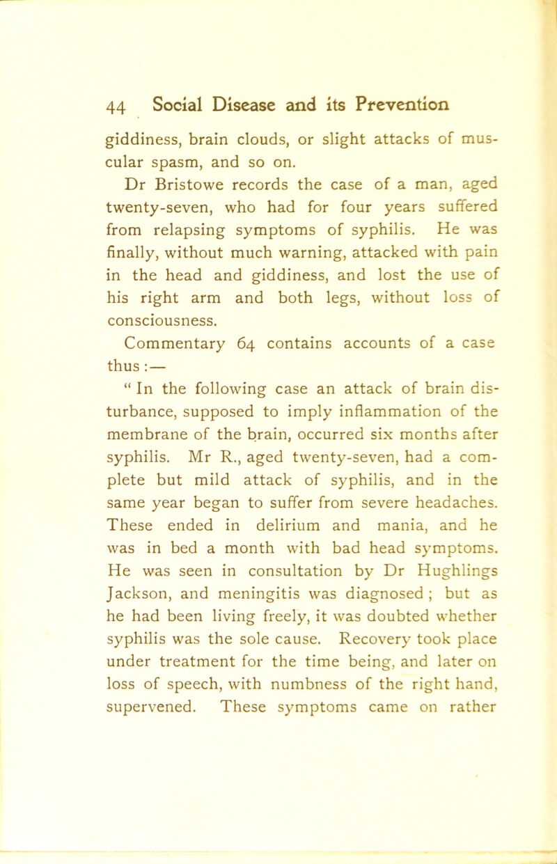 giddiness, brain clouds, or slight attacks of mus- cular spasm, and so on. Dr Bristowe records the case of a man, aged twenty-seven, who had for four years suffered from relapsing symptoms of syphilis. He was finally, without much warning, attacked with pain in the head and giddiness, and lost the use of his right arm and both legs, without loss of consciousness. Commentary 64 contains accounts of a case thus:— “ In the following case an attack of brain dis- turbance, supposed to imply inflammation of the membrane of the brain, occurred six months after syphilis. Mr R., aged twenty-seven, had a com- plete but mild attack of syphilis, and in the same year began to suffer from severe headaches. These ended in delirium and mania, and he was in bed a month with bad head symptoms. He was seen in consultation by Dr Hughlings Jackson, and meningitis was diagnosed ; but as he had been living freely, it was doubted whether syphilis was the sole cause. Recovery took place under treatment for the time being, and later on loss of speech, with numbness of the right hand, supervened. These symptoms came on rather