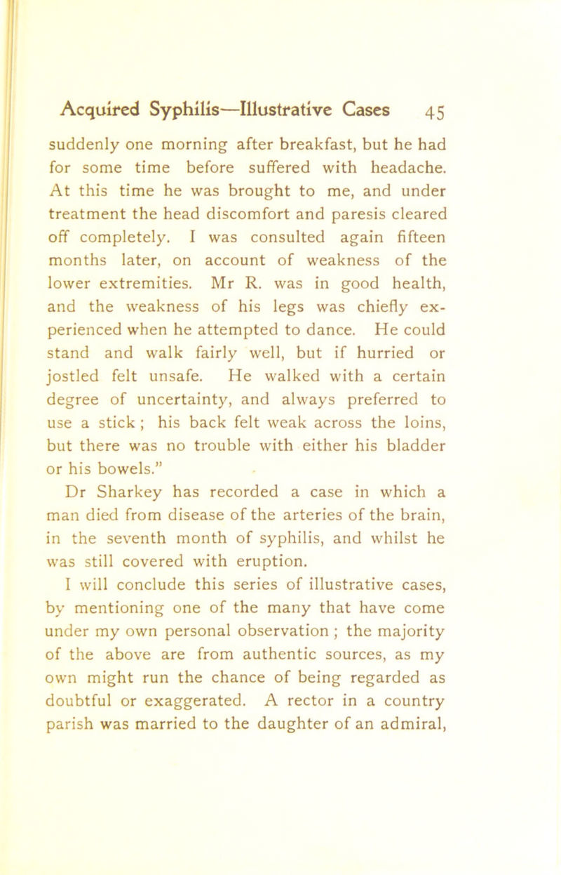 suddenly one morning after breakfast, but he had for some time before suffered with headache. At this time he was brought to me, and under treatment the head discomfort and paresis cleared off completely. I was consulted again fifteen months later, on account of weakness of the lower extremities. Mr R. was in good health, and the weakness of his legs was chiefly ex- perienced when he attempted to dance. He could stand and walk fairly well, but if hurried or jostled felt unsafe. He walked with a certain degree of uncertainty, and always preferred to use a stick ; his back felt weak across the loins, but there was no trouble with either his bladder or his bowels.” Dr Sharkey has recorded a case in which a man died from disease of the arteries of the brain, in the seventh month of syphilis, and whilst he was still covered with eruption. I will conclude this series of illustrative cases, by mentioning one of the many that have come under my own personal observation ; the majority of the above are from authentic sources, as my own might run the chance of being regarded as doubtful or exaggerated. A rector in a country parish was married to the daughter of an admiral.