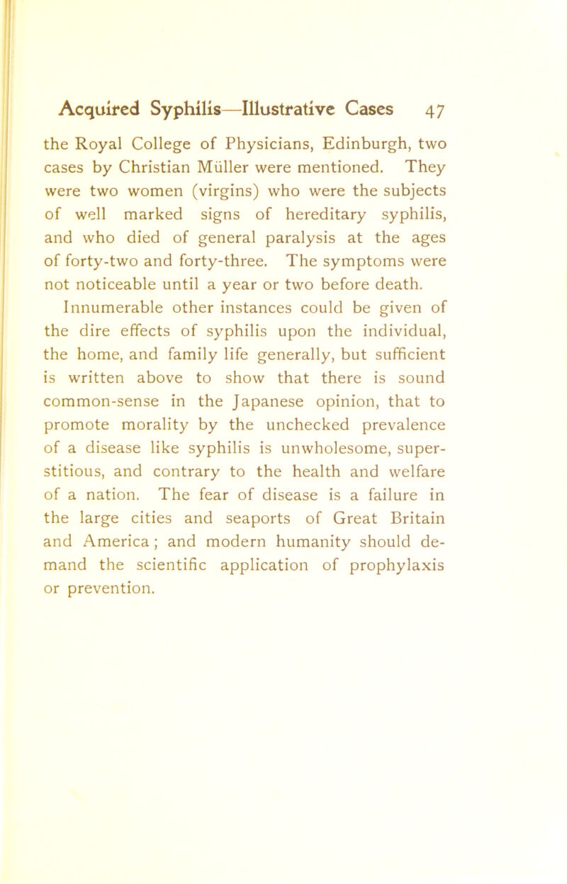 the Royal College of Physicians, Edinburgh, two cases by Christian Muller were mentioned. They were two women (virgins) who were the subjects of well marked signs of hereditary syphilis, and who died of general paralysis at the ages of forty-two and forty-three. The symptoms were not noticeable until a year or two before death. Innumerable other instances could be given of the dire effects of syphilis upon the individual, the home, and family life generally, but sufficient is written above to show that there is sound common-sense in the Japanese opinion, that to promote morality by the unchecked prevalence of a disease like syphilis is unwholesome, super- stitious, and contrary to the health and welfare of a nation. The fear of disease is a failure in the large cities and seaports of Great Britain and America; and modern humanity should de- mand the scientific application of prophylaxis or prevention.