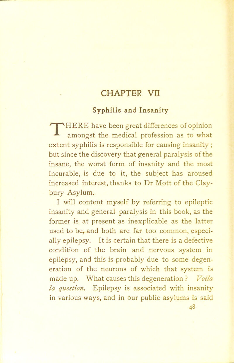 CHAPTER VII Syphilis and Insanity '' I ’'HERE have been great differences of opinion amongst the medical profession as to what extent syphilis is responsible for causing insanity; but since the discovery that general paralysis of the insane, the worst form of insanity and the most incurable, is due to it, the subject has aroused increased interest, thanks to Dr Mott of the Clay- bury Asylum. I will content myself by referring to epileptic insanity and general paralysis in this book, as the former is at present as inexplicable as the latter used to be, and both are far too common, especi- ally epilepsy. It is certain that there is a defective condition of the brain and nervous system in epilepsy, and this is probably due to some degen- eration of the neurons of which that system is made up. What causes this degeneration ? Voila la question. Epilepsy is associated with insanity in various ways, and in our public asylums is said
