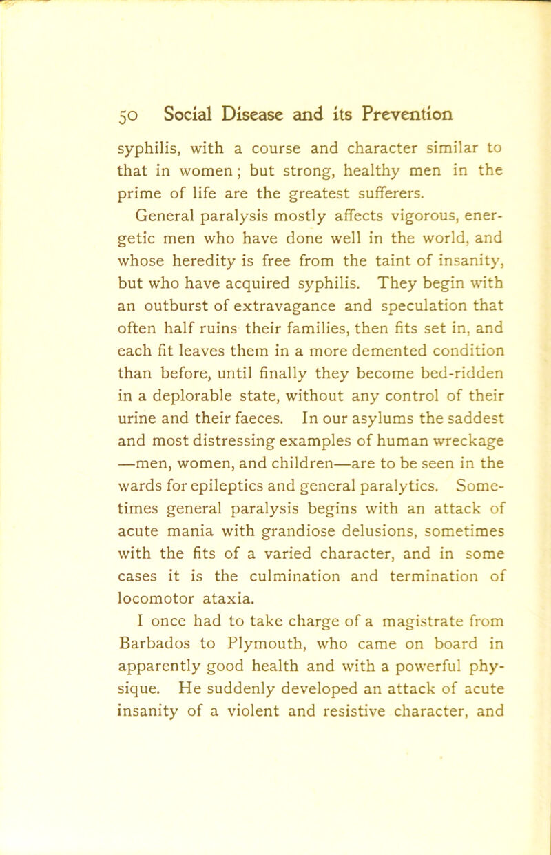 syphilis, with a course and character similar to that in women; but strong, healthy men in the prime of life are the greatest sufferers. General paralysis mostly affects vigorous, ener- getic men who have done well in the world, and whose heredity is free from the taint of insanity, but who have acquired syphilis. They begin with an outburst of extravagance and speculation that often half ruins their families, then fits set in, and each fit leaves them in a more demented condition than before, until finally they become bed-ridden in a deplorable state, without any control of their urine and their faeces. In our asylums the saddest and most distressing examples of human wreckage —men, women, and children—are to be seen in the wards for epileptics and general paralytics. Some- times general paralysis begins with an attack of acute mania with grandiose delusions, sometimes with the fits of a varied character, and in some cases it is the culmination and termination of locomotor ataxia. I once had to take charge of a magistrate from Barbados to Plymouth, who came on board in apparently good health and with a powerful phy- sique. He suddenly developed an attack of acute insanity of a violent and resistive character, and