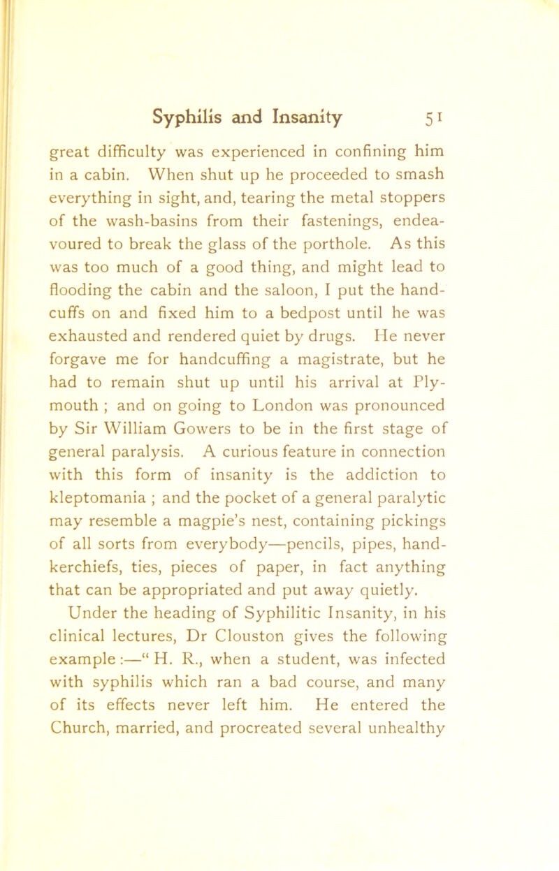 great difficulty was experienced in confining him in a cabin. When shut up he proceeded to smash everything in sight, and, tearing the metal stoppers of the wash-basins from their fastenings, endea- voured to break the glass of the porthole. As this was too much of a good thing, and might lead to flooding the cabin and the saloon, I put the hand- cuffs on and fixed him to a bedpost until he was exhausted and rendered quiet by drugs. He never forgave me for handcuffing a magistrate, but he had to remain shut up until his arrival at Ply- mouth ; and on going to London was pronounced by Sir William Gowers to be in the first stage of general paralysis. A curious feature in connection with this form of insanity is the addiction to kleptomania ; and the pocket of a general paralytic may resemble a magpie’s nest, containing pickings of all sorts from everybody—pencils, pipes, hand- kerchiefs, ties, pieces of paper, in fact anything that can be appropriated and put away quietly. Under the heading of Syphilitic Insanity, in his clinical lectures. Dr Clouston gives the following example:—“ H. R., when a student, was infected with syphilis which ran a bad course, and many of its effects never left him. He entered the Church, married, and procreated several unhealthy