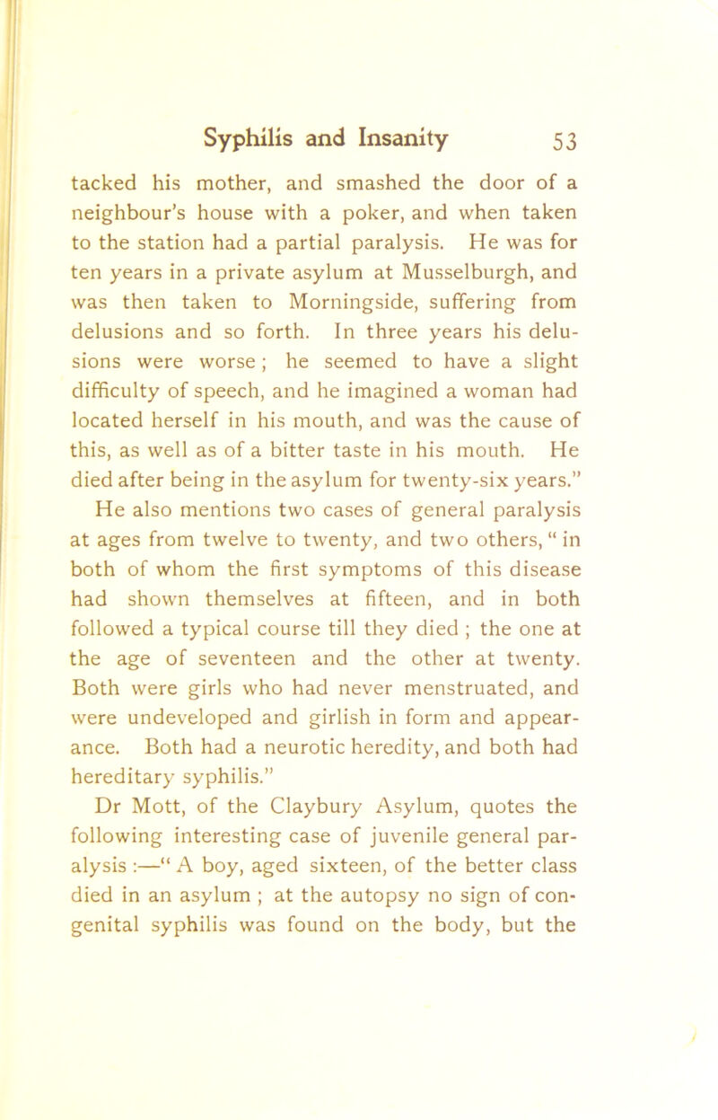 tacked his mother, and smashed the door of a neighbour’s house with a poker, and when taken to the station had a partial paralysis. He was for ten years in a private asylum at Musselburgh, and was then taken to Morningside, suffering from delusions and so forth. In three years his delu- sions were worse; he seemed to have a slight difficulty of speech, and he imagined a woman had located herself in his mouth, and was the cause of this, as well as of a bitter taste in his mouth. He died after being in the asylum for twenty-six years.” He also mentions two cases of general paralysis at ages from twelve to twenty, and two others, “ in both of whom the first symptoms of this disease had shown themselves at fifteen, and in both followed a typical course till they died ; the one at the age of seventeen and the other at twenty. Both were girls who had never menstruated, and were undeveloped and girlish in form and appear- ance. Both had a neurotic heredity, and both had hereditary syphilis.” Dr Mott, of the Claybury Asylum, quotes the following interesting case of juvenile general par- alysis :—“ A boy, aged sixteen, of the better class died in an asylum ; at the autopsy no sign of con- genital syphilis was found on the body, but the