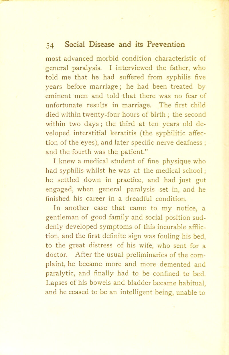 most advanced morbid condition characteristic of general paralysis. I interviewed the father, who told me that he had suffered from syphilis five years before marriage; he had been treated by eminent men and told that there was no fear of unfortunate results in marriage. The first child died within twenty-four hours of birth ; the second within two days; the third at ten years old de- veloped interstitial keratitis (the syphilitic affec- tion of the eyes), and later specific nerve deafness ; and the fourth was the patient.” I knew a medical student of fine physique who had syphilis whilst he was at the medical school; he settled down in practice, and had just got engaged, when general paralysis set in, and he finished his career in a dreadful condition. In another case that came to my notice, a gentleman of good family and social position sud- denly developed symptoms of this incurable afflic- tion, and the first definite sign was fouling his bed, to the great distress of his wife, who sent for a doctor. After the usual preliminaries of the com- plaint, he became more and more demented and paralytic, and finally had to be confined to bed. Lapses of his bowels and bladder became habitual, and he ceased to be an intelligent being, unable to