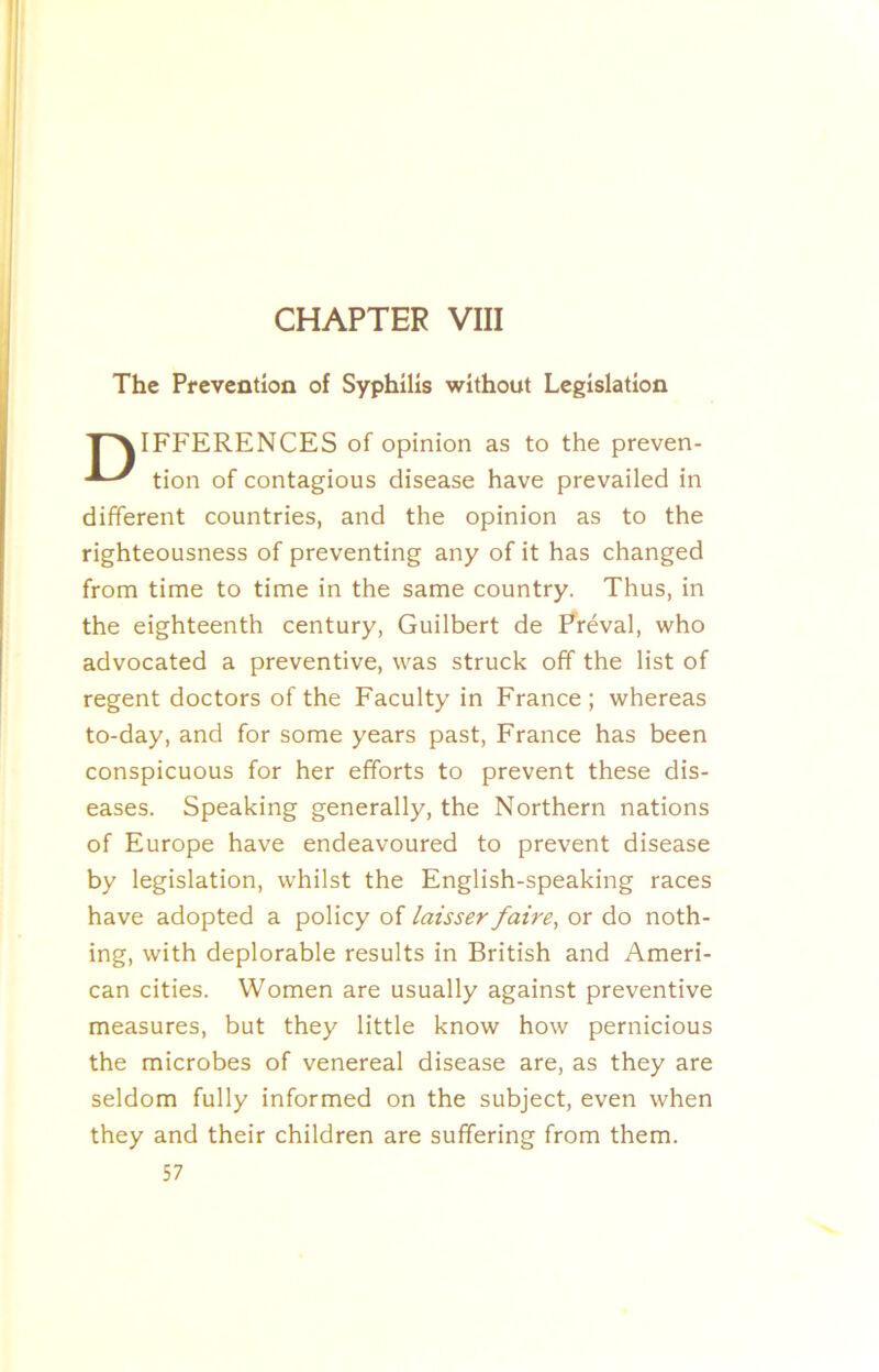 CHAPTER VIII The Prevention of Syphilis without Legislation T^IFFERENCES of opinion as to the preven- tion of contagious disease have prevailed in different countries, and the opinion as to the righteousness of preventing any of it has changed from time to time in the same country. Thus, in the eighteenth century, Guilbert de Freval, who advocated a preventive, was struck off the list of regent doctors of the Faculty in France; whereas to-day, and for some years past, France has been conspicuous for her efforts to prevent these dis- eases. Speaking generally, the Northern nations of Europe have endeavoured to prevent disease by legislation, whilst the English-speaking races have adopted a policy of laisser faire^ or do noth- ing, with deplorable results in British and Ameri- can cities. Women are usually against preventive measures, but they little know how pernicious the microbes of venereal disease are, as they are seldom fully informed on the subject, even when they and their children are suffering from them.