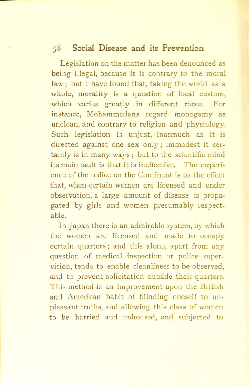 Legislation on the matter has been denounced as being illegal, because it is contrary to the moral law; but I have found that, taking the world as a whole, morality is a question of local custom, which varies greatly in different races. For instance, Mohammedans regard monogamy as unclean, and contrary to religion and physiology. Such legislation is unjust, inasmuch as it is directed against one sex only ; immodest it cer- tainly is in many ways ; but to the scientific mind its main fault is that it is ineffective. The experi- ence of the police on the Continent is to the effect that, when certain women are licensed and under observation, a large amount of disease is propa- gated by girls and women presumably respect- able. In Japan there is an admirable system, by which the women are licensed and made to occupy certain quarters ; and this alone, apart from any question of medical inspection or police super- vision, tends to enable cleanliness to be observed, and to prevent solicitation outside their quarters. This method is an improvement upon the British and American habit of blinding oneself to un- pleasant truths, and allowing this class of women to be harried and unhoused, and subjected to