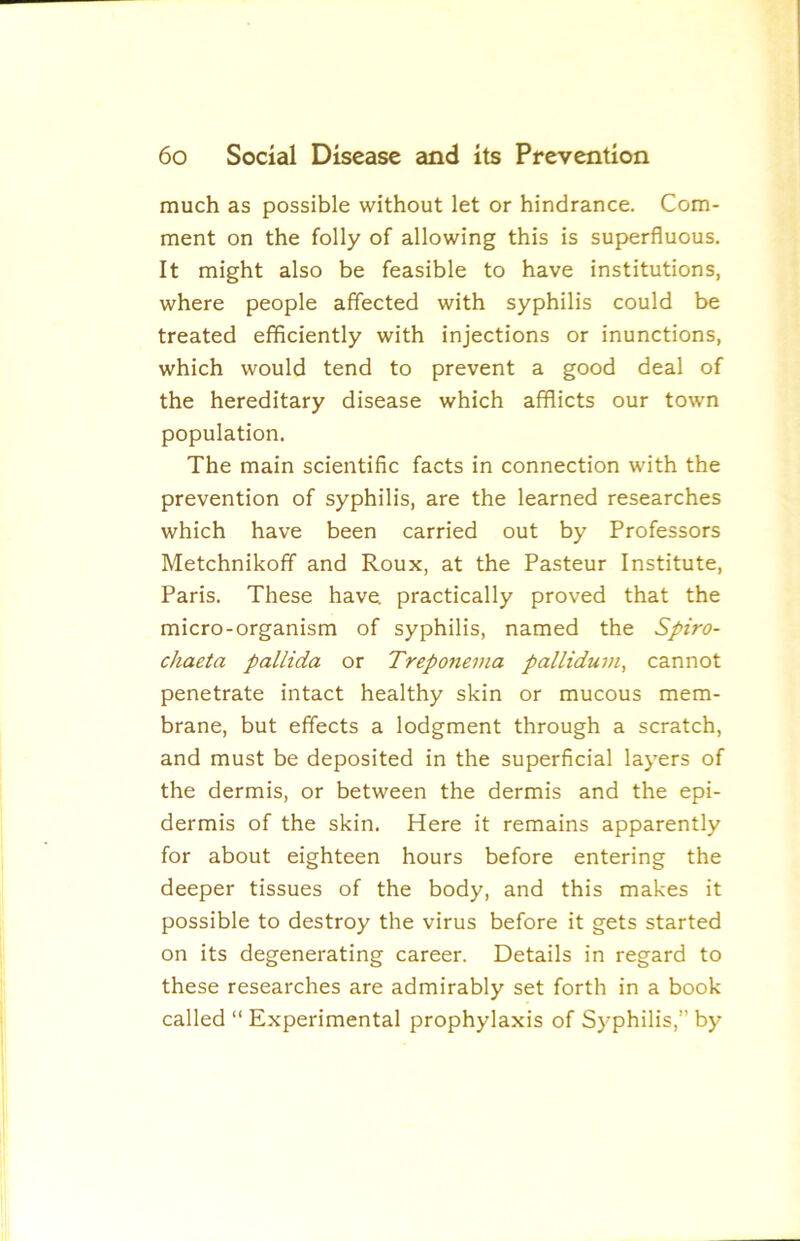much as possible without let or hindrance. Com- ment on the folly of allowing this is superfluous. It might also be feasible to have institutions, where people affected with syphilis could be treated efficiently with injections or inunctions, which would tend to prevent a good deal of the hereditary disease which afflicts our town population. The main scientific facts in connection with the prevention of syphilis, are the learned researches which have been carried out by Professors Metchnikoff and Roux, at the Pasteur Institute, Paris. These have practically proved that the micro-organism of syphilis, named the Spiro- chaeta pallida or Treponema pallidum, cannot penetrate intact healthy skin or mucous mem- brane, but effects a lodgment through a scratch, and must be deposited in the superficial layers of the dermis, or between the dermis and the epi- dermis of the skin. Here it remains apparently for about eighteen hours before entering the deeper tissues of the body, and this makes it possible to destroy the virus before it gets started on its degenerating career. Details in regard to these researches are admirably set forth in a book called “ Experimental prophylaxis of Syphilis,” by