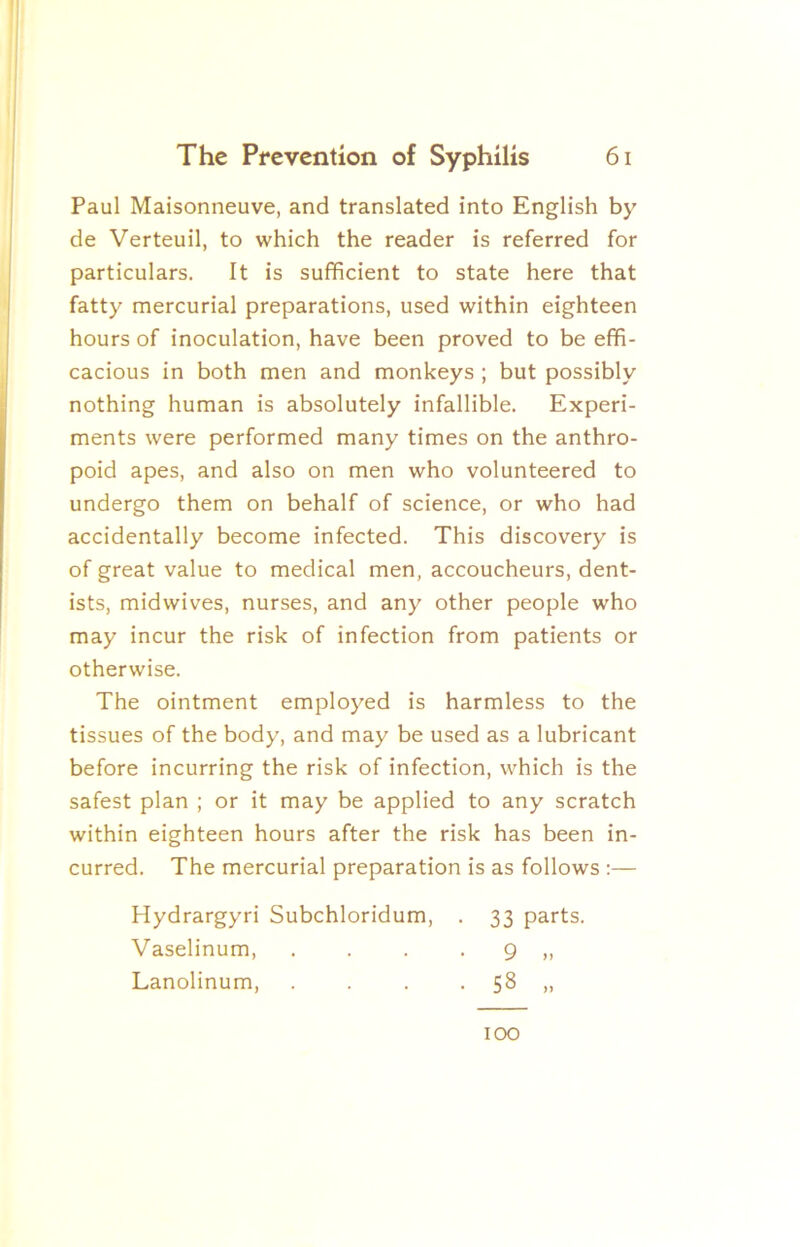 Paul Maisonneuve, and translated into English by de Verteuil, to which the reader is referred for particulars. It is sufficient to state here that fatty mercurial preparations, used within eighteen hours of inoculation, have been proved to be effi- cacious in both men and monkeys ; but possibly nothing human is absolutely infallible. Experi- ments were performed many times on the anthro- poid apes, and also on men who volunteered to undergo them on behalf of science, or who had accidentally become infected. This discovery is of great value to medical men, accoucheurs, dent- ists, midwives, nurses, and any other people who may incur the risk of infection from patients or otherwise. The ointment employed is harmless to the tissues of the body, and may be used as a lubricant before incurring the risk of infection, which is the safest plan ; or it may be applied to any scratch within eighteen hours after the risk has been in- curred. The mercurial preparation is as follows ;— Hydrargyri Subchloridum, . 33 parts. Vaselinum, . . . • 9 „ Lanolinum, . . . . 58 „ 100