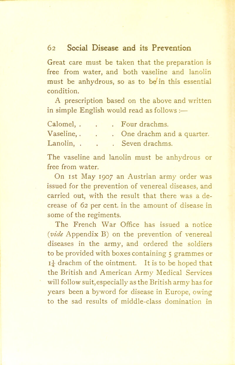 Great care must be taken that the preparation is free from water, and both vaseline and lanolin must be anhydrous, so as to be in this essential condition, A prescription based on the above and written in simple English would read as follows :— Calomel, . , . Four drachms. Vaseline, . . . One drachm and a quarter. Lanolin, . . . Seven drachms. The vaseline and lanolin must be anhydrous or free from water. On 1st May 1907 an Austrian army order was issued for the prevention of venereal diseases, and carried out, with the result that there was a de- crease of 62 per cent, in the amount of disease in some of the regiments. The French War Office has issued a notice {vide Appendix B) on the prevention of venereal diseases in the army, and ordered the soldiers to be provided with boxes containing 5 grammes or drachm of the ointment. It is to be hoped that the British and American Army Medical Services will follow suit,especially as the British army has for years been a byword for disease in Europe, owing to the sad results of middle-class domination in