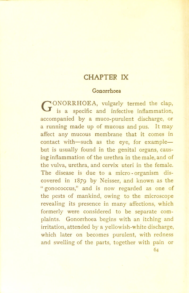 Gonorrhoea /GONORRHOEA, vulgarly termed the clap, is a specific and infective inflammation, accompanied by a muco-purulent discharge, or a running made up of mucous and pus. It may affect any mucous membrane that it comes in contact with—such as the eye, for example— but is usually found in the genital organs, caus- ing inflammation of the urethra in the male, and of the vulva, urethra, and cervix uteri in the female. The disease is due to a micro - organism dis- covered in 1879 by Neisser, and known as the “ gonococcus,” and is now regarded as one of the pests of mankind, owing to the microscope revealing its presence in many affections, which formerly were considered to be separate com- plaints. Gonorrhoea begins with an itching and irritation, attended by a yellowish-white discharge, which later on becomes purulent, with redness and swelling of the parts, together with pain or