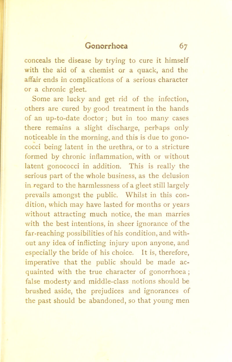 conceals the disease by trying to cure it himself with the aid of a chemist or a quack, and the affair ends in complications of a serious character or a chronic gleet. Some are lucky and get rid of the infection, others are cured by good treatment in the hands of an up-to-date doctor; but in too many cases there remains a slight discharge, perhaps only noticeable in the morning, and this is due to gono- cocci being latent in the urethra, or to a stricture formed by chronic inflammation, with or without latent gonococci in addition. This is really the serious part of the whole business, as the delusion in regard to the harmlessness of a gleet still largely prevails amongst the public. Whilst in this con- dition, which may have lasted for months or years without attracting much notice, the man marries with the best intentions, in sheer ignorance of the far-reaching possibilities of his condition, and with- out any idea of inflicting injury upon anyone, and especially the bride of his choice. It is, therefore, imperative that the public should be made ac- quainted with the true character of gonorrhoea; false modesty and middle-class notions should be brushed aside, the prejudices and ignorances of the past should be abandoned, so that young men