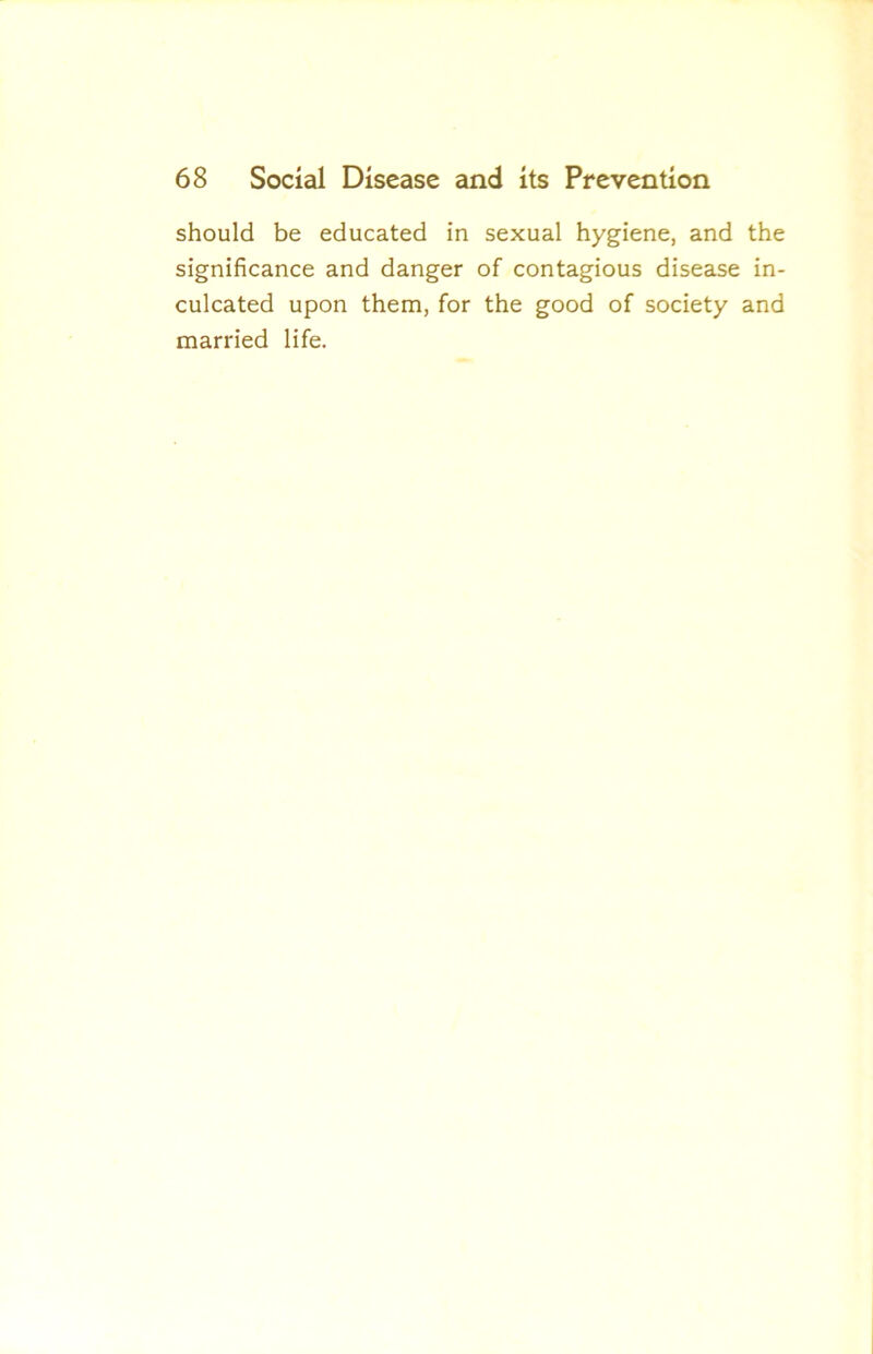 should be educated in sexual hygiene, and the significance and danger of contagious disease in- culcated upon them, for the good of society and married life.