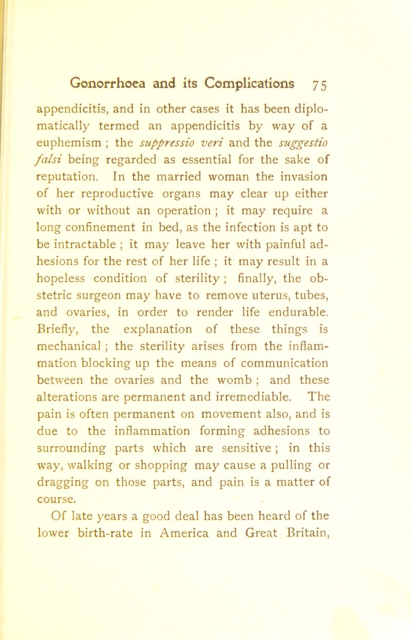 appendicitis, and in other cases it has been diplo- matically termed an appendicitis by way of a euphemism ; the suppressio veri and the suggestio falsi being regarded as essential for the sake of reputation. In the married woman the invasion of her reproductive organs may clear up either with or without an operation ; it may require a long confinement in bed, as the infection is apt to be intractable ; it may leave her with painful ad- hesions for the rest of her life ; it may result in a hopeless condition of sterility ; finally, the ob- stetric surgeon may have to remove uterus, tubes, and ovaries, in order to render life endurable. Briefly, the explanation of these things is mechanical; the sterility arises from the inflam- mation blocking up the means of communication between the ovaries and the womb ; and these alterations are permanent and irremediable. The pain is often permanent on movement also, and is due to the inflammation forming adhesions to surrounding parts which are sensitive; in this way, walking or shopping may cause a pulling or dragging on those parts, and pain is a matter of course. Of late years a good deal has been heard of the lower birth-rate in America and Great Britain,