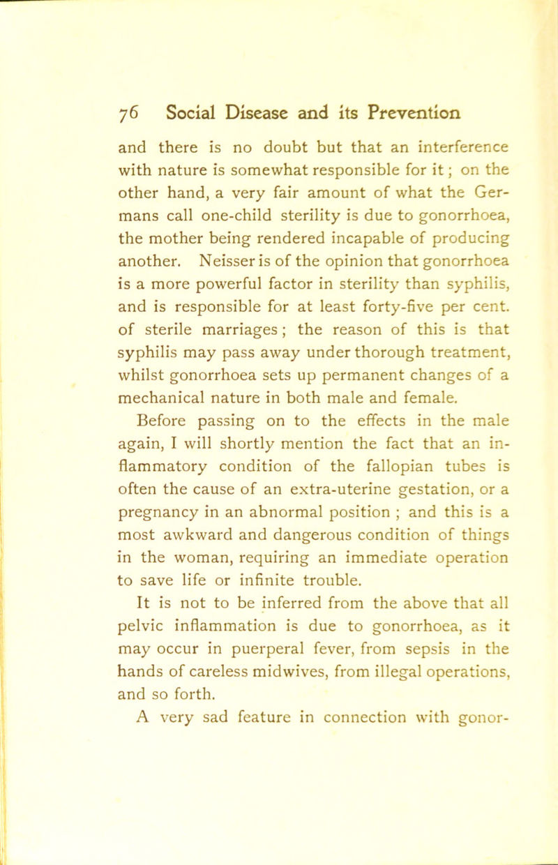 and there is no doubt but that an interference with nature is somewhat responsible for it; on the other hand, a very fair amount of what the Ger- mans call one-child sterility is due to gonorrhoea, the mother being rendered incapable of producing another. Neisser is of the opinion that gonorrhoea is a more powerful factor in sterility than syphilis, and is responsible for at least forty-five per cent, of sterile marriages; the reason of this is that syphilis may pass away under thorough treatment, whilst gonorrhoea sets up permanent changes of a mechanical nature in both male and female. Before passing on to the effects in the male again, I will shortly mention the fact that an in- flammatory condition of the fallopian tubes is often the cause of an extra-uterine gestation, or a pregnancy in an abnormal position ; and this is a most awkward and dangerous condition of things in the woman, requiring an immediate operation to save life or infinite trouble. It is not to be inferred from the above that all pelvic inflammation is due to gonorrhoea, as it may occur in puerperal fever, from sepsis in the hands of careless midwives, from illegal operations, and so forth. A very sad feature in connection with gonor-