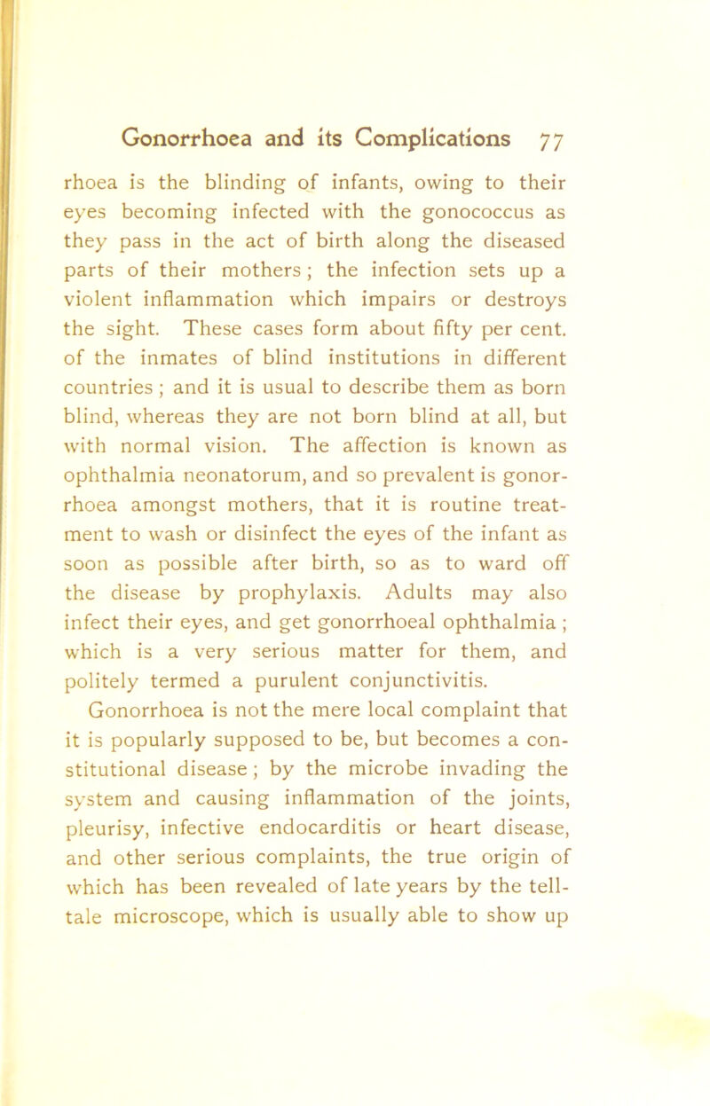 rhoea is the blinding of infants, owing to their eyes becoming infected with the gonococcus as they pass in the act of birth along the diseased parts of their mothers; the infection sets up a violent inflammation which impairs or destroys the sight. These cases form about fifty per cent, of the inmates of blind institutions in different countries ; and it is usual to describe them as born blind, whereas they are not born blind at all, but with normal vision. The affection is known as ophthalmia neonatorum, and so prevalent is gonor- rhoea amongst mothers, that it is routine treat- ment to wash or disinfect the eyes of the infant as soon as possible after birth, so as to ward off the disease by prophylaxis. Adults may also infect their eyes, and get gonorrhoeal ophthalmia ; which is a very serious matter for them, and politely termed a purulent conjunctivitis. Gonorrhoea is not the mere local complaint that it is popularly supposed to be, but becomes a con- stitutional disease; by the microbe invading the system and causing inflammation of the joints, pleurisy, infective endocarditis or heart disease, and other serious complaints, the true origin of which has been revealed of late years by the tell- tale microscope, which is usually able to show up