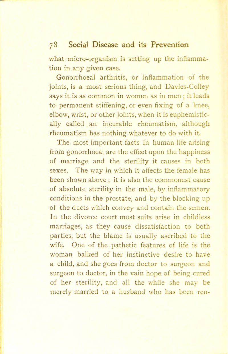 what micro-organism is setting up the inflamma- tion in any given case. Gonorrhoeal arthritis, or inflammation of the joints, is a most serious thing, and Davies-Colley says it is as common in women as in men; it leads to permanent stiffening, or even fixing of a knee, elbow, wrist, or other joints, when it is euphemistic- ally called an incurable rheumatism, although rheumatism has nothing whatever to do with it. The most important facts in human life arising from gonorrhoea, are the effect upon the happiness of marriage and the sterility it causes in both sexes. The way in which it affects the female has been shown above ; it is also the commonest cause of absolute sterility in the male, by inflammatory conditions in the prostate, and by the blocking up of the ducts which convey and contain the semen. In the divorce court most suits arise in childless marriages, as they cause dissatisfaction to both parties, but the blame is usually ascribed to the wife. One of the pathetic features of life is the woman balked of her instinctive desire to have a child, and she goes from doctor to surgeon and surgeon to doctor, in the vain hope of being cured of her sterility, and all the while she may be merely married to a husband who has been ren-
