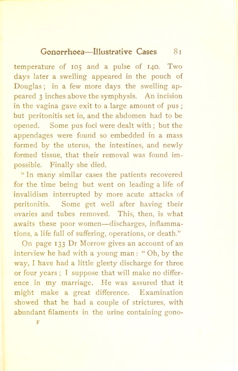 temperature of 105 and a pulse of 140. Two days later a swelling appeared in the pouch of Douglas ; in a few more days the swelling ap- peared 3 inches above the symphysis. An incision in the vagina gave exit to a large amount of pus ; but peritonitis set in, and the abdomen had to be opened. Some pus foci were dealt with ; but the appendages were found so embedded in a mass formed by the uterus, the intestines, and newly formed tissue, that their removal was found im- possible. Finally she died. “ In many similar cases the patients recovered for the time being but went on leading a life of invalidism interrupted by more acute attacks of peritonitis. Some get well after having their ovaries and tubes removed. This, then, is what awaits these poor women—discharges, inflamma- tions, a life full of suffering, operations, or death.” On page 133 Dr Morrow gives an account of an interview he had with a young man : “ Oh, by the way, I have had a little gleety discharge for three or four years ; I suppose that will make no differ- ence in my marriage. He was assured that it might make a great difference. Examination showed that he had a couple of strictures, with abundant filaments in the urine containing gono- F