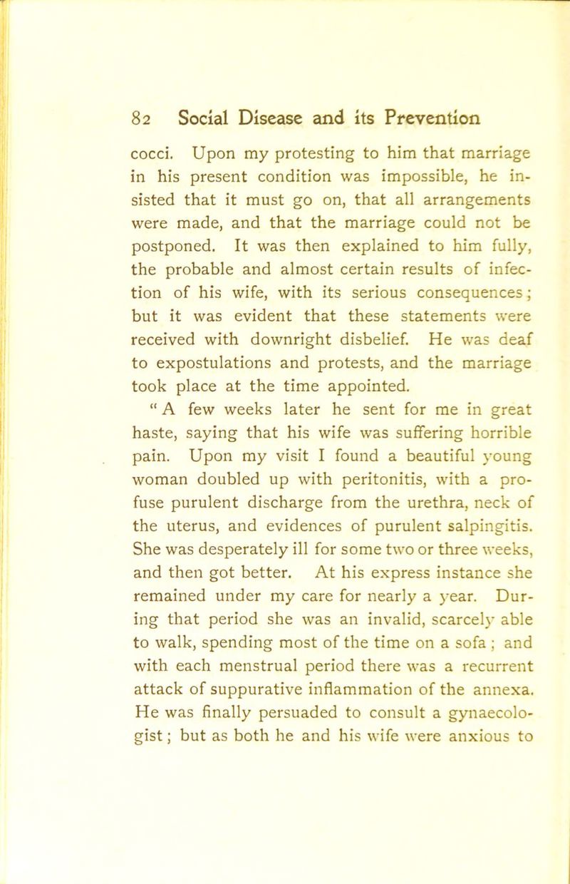 cocci. Upon my protesting to him that marriage in his present condition was impossible, he in- sisted that it must go on, that all arrangements were made, and that the marriage could not be postponed. It was then explained to him fully, the probable and almost certain results of infec- tion of his wife, with its serious consequences; but it was evident that these statements were received with downright disbelief. He was deaf to expostulations and protests, and the marriage took place at the time appointed. “ A few weeks later he sent for me in great haste, saying that his wife was suffering horrible pain. Upon my visit I found a beautiful young woman doubled up with peritonitis, with a pro- fuse purulent discharge from the urethra, neck of the uterus, and evidences of purulent salpingitis. She was desperately ill for some two or three weeks, and then got better. At his express instance she remained under my care for nearly a )'ear. Dur- ing that period she was an invalid, scarcely able to walk, spending most of the time on a sofa ; and with each menstrual period there was a recurrent attack of suppurative inflammation of the annexa. He was Anally persuaded to consult a gynaecolo- gist ; but as both he and his wife were anxious to